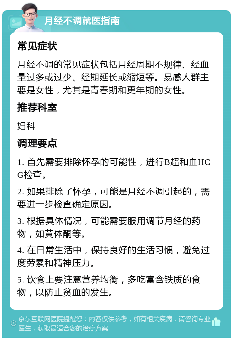 月经不调就医指南 常见症状 月经不调的常见症状包括月经周期不规律、经血量过多或过少、经期延长或缩短等。易感人群主要是女性，尤其是青春期和更年期的女性。 推荐科室 妇科 调理要点 1. 首先需要排除怀孕的可能性，进行B超和血HCG检查。 2. 如果排除了怀孕，可能是月经不调引起的，需要进一步检查确定原因。 3. 根据具体情况，可能需要服用调节月经的药物，如黄体酮等。 4. 在日常生活中，保持良好的生活习惯，避免过度劳累和精神压力。 5. 饮食上要注意营养均衡，多吃富含铁质的食物，以防止贫血的发生。