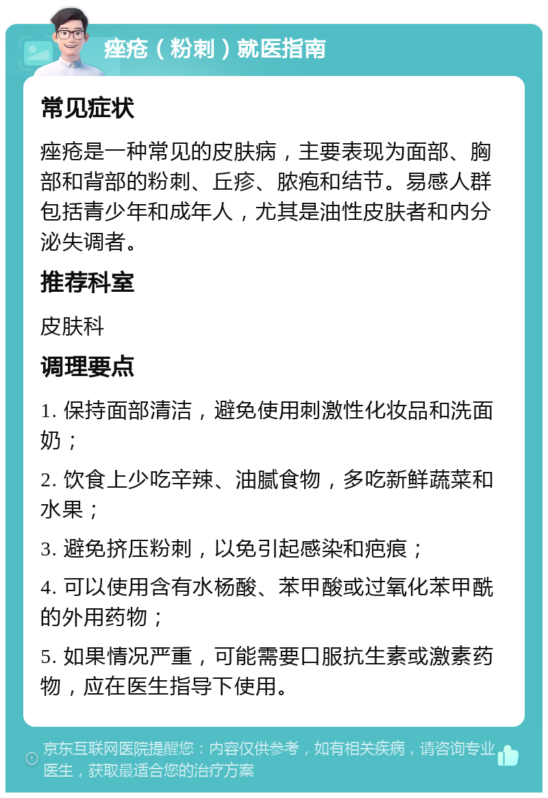 痤疮（粉刺）就医指南 常见症状 痤疮是一种常见的皮肤病，主要表现为面部、胸部和背部的粉刺、丘疹、脓疱和结节。易感人群包括青少年和成年人，尤其是油性皮肤者和内分泌失调者。 推荐科室 皮肤科 调理要点 1. 保持面部清洁，避免使用刺激性化妆品和洗面奶； 2. 饮食上少吃辛辣、油腻食物，多吃新鲜蔬菜和水果； 3. 避免挤压粉刺，以免引起感染和疤痕； 4. 可以使用含有水杨酸、苯甲酸或过氧化苯甲酰的外用药物； 5. 如果情况严重，可能需要口服抗生素或激素药物，应在医生指导下使用。