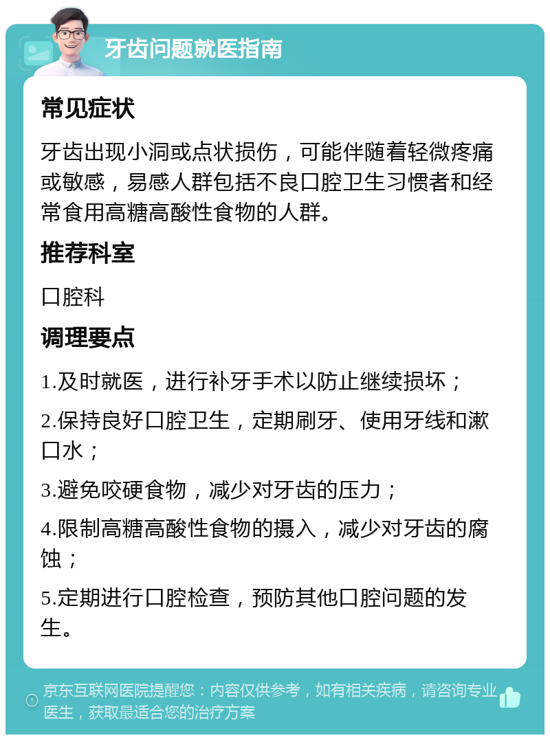 牙齿问题就医指南 常见症状 牙齿出现小洞或点状损伤，可能伴随着轻微疼痛或敏感，易感人群包括不良口腔卫生习惯者和经常食用高糖高酸性食物的人群。 推荐科室 口腔科 调理要点 1.及时就医，进行补牙手术以防止继续损坏； 2.保持良好口腔卫生，定期刷牙、使用牙线和漱口水； 3.避免咬硬食物，减少对牙齿的压力； 4.限制高糖高酸性食物的摄入，减少对牙齿的腐蚀； 5.定期进行口腔检查，预防其他口腔问题的发生。