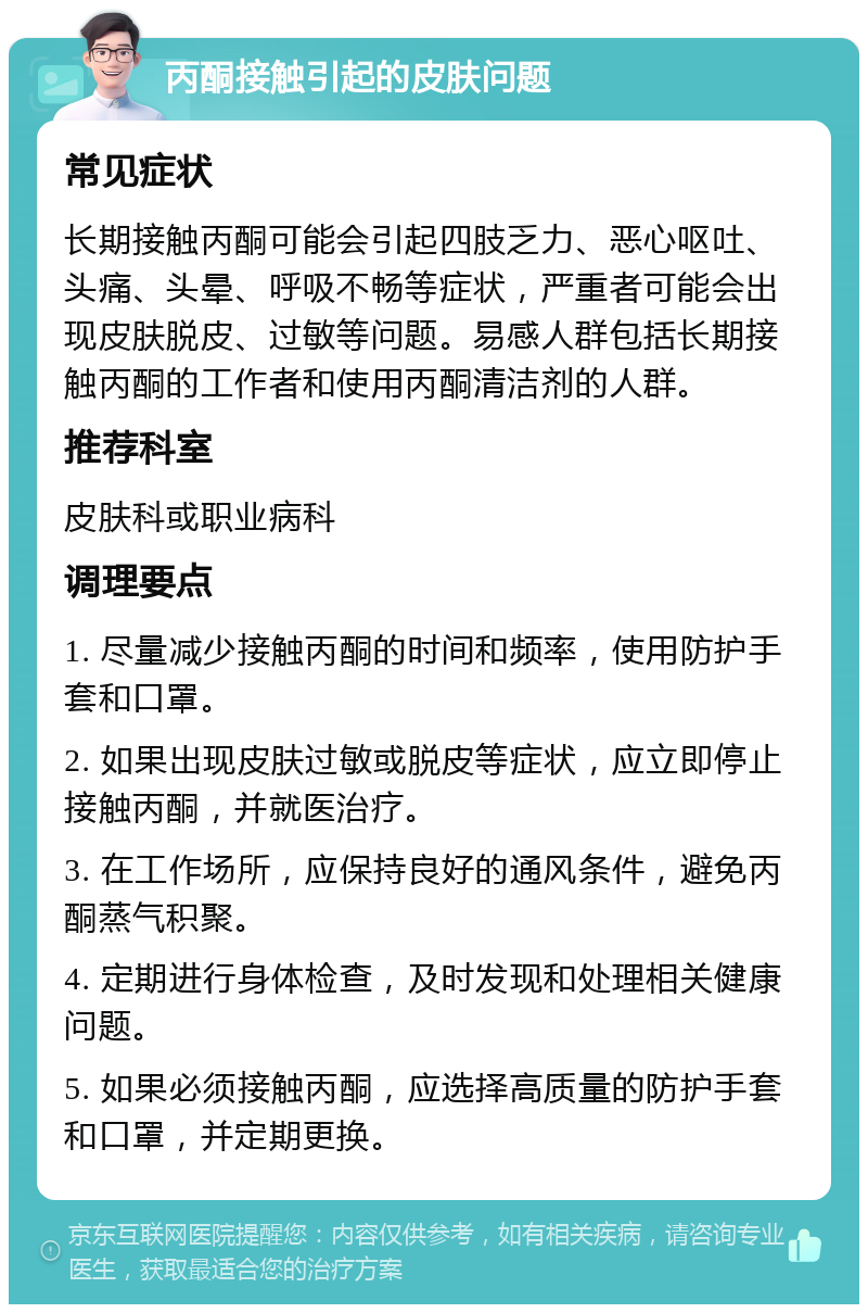 丙酮接触引起的皮肤问题 常见症状 长期接触丙酮可能会引起四肢乏力、恶心呕吐、头痛、头晕、呼吸不畅等症状，严重者可能会出现皮肤脱皮、过敏等问题。易感人群包括长期接触丙酮的工作者和使用丙酮清洁剂的人群。 推荐科室 皮肤科或职业病科 调理要点 1. 尽量减少接触丙酮的时间和频率，使用防护手套和口罩。 2. 如果出现皮肤过敏或脱皮等症状，应立即停止接触丙酮，并就医治疗。 3. 在工作场所，应保持良好的通风条件，避免丙酮蒸气积聚。 4. 定期进行身体检查，及时发现和处理相关健康问题。 5. 如果必须接触丙酮，应选择高质量的防护手套和口罩，并定期更换。