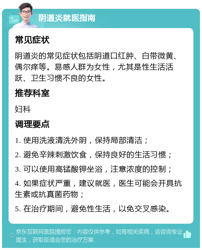 阴道炎就医指南 常见症状 阴道炎的常见症状包括阴道口红肿、白带微黄、偶尔痒等。易感人群为女性，尤其是性生活活跃、卫生习惯不良的女性。 推荐科室 妇科 调理要点 1. 使用洗液清洗外阴，保持局部清洁； 2. 避免辛辣刺激饮食，保持良好的生活习惯； 3. 可以使用高锰酸钾坐浴，注意浓度的控制； 4. 如果症状严重，建议就医，医生可能会开具抗生素或抗真菌药物； 5. 在治疗期间，避免性生活，以免交叉感染。