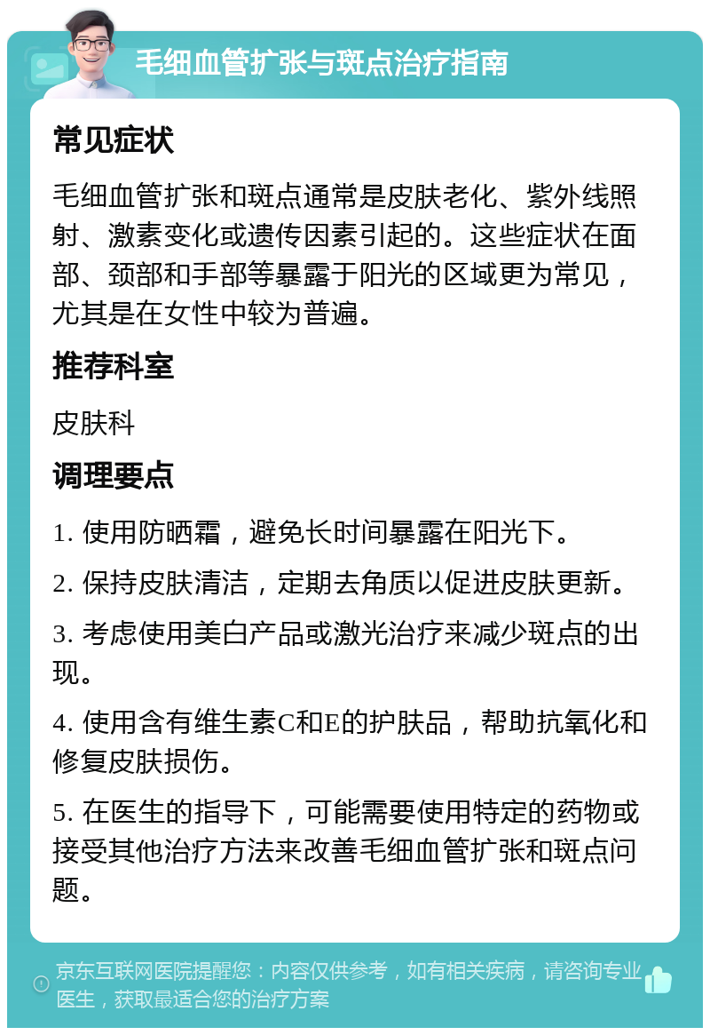 毛细血管扩张与斑点治疗指南 常见症状 毛细血管扩张和斑点通常是皮肤老化、紫外线照射、激素变化或遗传因素引起的。这些症状在面部、颈部和手部等暴露于阳光的区域更为常见，尤其是在女性中较为普遍。 推荐科室 皮肤科 调理要点 1. 使用防晒霜，避免长时间暴露在阳光下。 2. 保持皮肤清洁，定期去角质以促进皮肤更新。 3. 考虑使用美白产品或激光治疗来减少斑点的出现。 4. 使用含有维生素C和E的护肤品，帮助抗氧化和修复皮肤损伤。 5. 在医生的指导下，可能需要使用特定的药物或接受其他治疗方法来改善毛细血管扩张和斑点问题。