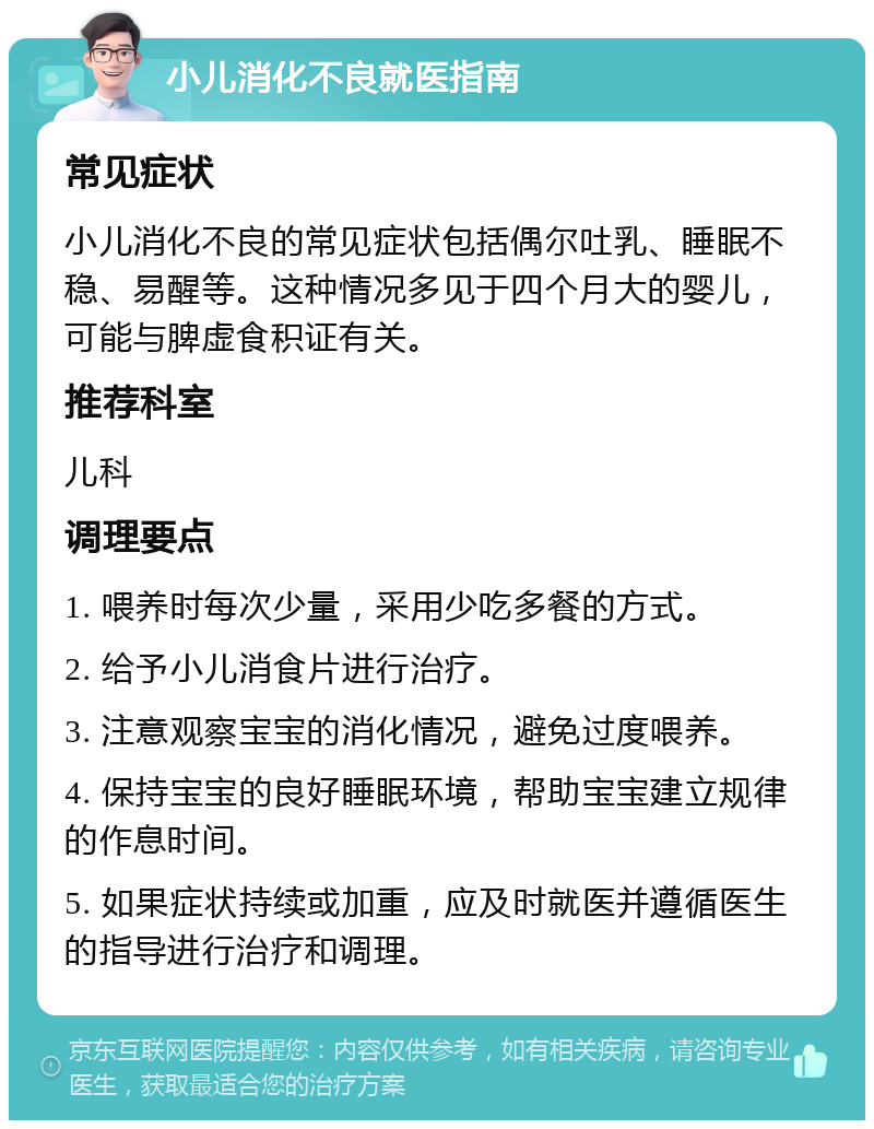 小儿消化不良就医指南 常见症状 小儿消化不良的常见症状包括偶尔吐乳、睡眠不稳、易醒等。这种情况多见于四个月大的婴儿，可能与脾虚食积证有关。 推荐科室 儿科 调理要点 1. 喂养时每次少量，采用少吃多餐的方式。 2. 给予小儿消食片进行治疗。 3. 注意观察宝宝的消化情况，避免过度喂养。 4. 保持宝宝的良好睡眠环境，帮助宝宝建立规律的作息时间。 5. 如果症状持续或加重，应及时就医并遵循医生的指导进行治疗和调理。