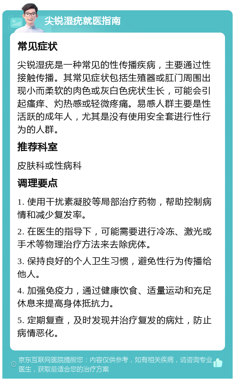 尖锐湿疣就医指南 常见症状 尖锐湿疣是一种常见的性传播疾病，主要通过性接触传播。其常见症状包括生殖器或肛门周围出现小而柔软的肉色或灰白色疣状生长，可能会引起瘙痒、灼热感或轻微疼痛。易感人群主要是性活跃的成年人，尤其是没有使用安全套进行性行为的人群。 推荐科室 皮肤科或性病科 调理要点 1. 使用干扰素凝胶等局部治疗药物，帮助控制病情和减少复发率。 2. 在医生的指导下，可能需要进行冷冻、激光或手术等物理治疗方法来去除疣体。 3. 保持良好的个人卫生习惯，避免性行为传播给他人。 4. 加强免疫力，通过健康饮食、适量运动和充足休息来提高身体抵抗力。 5. 定期复查，及时发现并治疗复发的病灶，防止病情恶化。