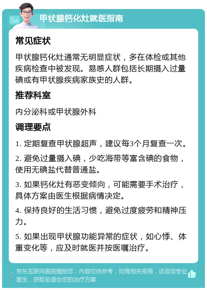 甲状腺钙化灶就医指南 常见症状 甲状腺钙化灶通常无明显症状，多在体检或其他疾病检查中被发现。易感人群包括长期摄入过量碘或有甲状腺疾病家族史的人群。 推荐科室 内分泌科或甲状腺外科 调理要点 1. 定期复查甲状腺超声，建议每3个月复查一次。 2. 避免过量摄入碘，少吃海带等富含碘的食物，使用无碘盐代替普通盐。 3. 如果钙化灶有恶变倾向，可能需要手术治疗，具体方案由医生根据病情决定。 4. 保持良好的生活习惯，避免过度疲劳和精神压力。 5. 如果出现甲状腺功能异常的症状，如心悸、体重变化等，应及时就医并按医嘱治疗。