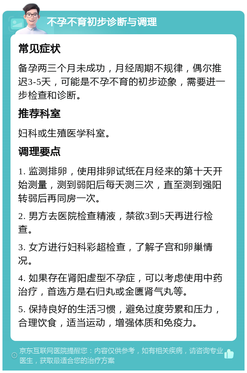 不孕不育初步诊断与调理 常见症状 备孕两三个月未成功，月经周期不规律，偶尔推迟3-5天，可能是不孕不育的初步迹象，需要进一步检查和诊断。 推荐科室 妇科或生殖医学科室。 调理要点 1. 监测排卵，使用排卵试纸在月经来的第十天开始测量，测到弱阳后每天测三次，直至测到强阳转弱后再同房一次。 2. 男方去医院检查精液，禁欲3到5天再进行检查。 3. 女方进行妇科彩超检查，了解子宫和卵巢情况。 4. 如果存在肾阳虚型不孕症，可以考虑使用中药治疗，首选方是右归丸或金匮肾气丸等。 5. 保持良好的生活习惯，避免过度劳累和压力，合理饮食，适当运动，增强体质和免疫力。