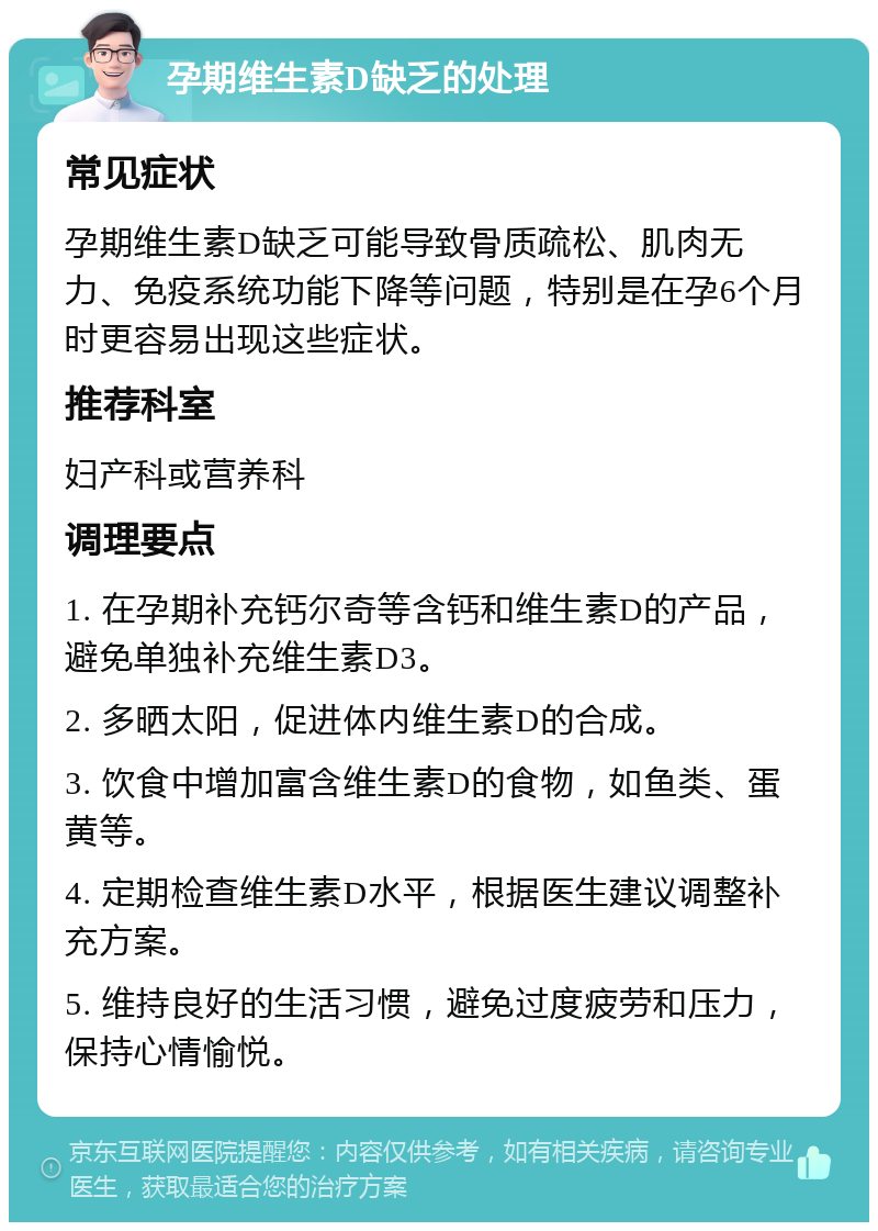 孕期维生素D缺乏的处理 常见症状 孕期维生素D缺乏可能导致骨质疏松、肌肉无力、免疫系统功能下降等问题，特别是在孕6个月时更容易出现这些症状。 推荐科室 妇产科或营养科 调理要点 1. 在孕期补充钙尔奇等含钙和维生素D的产品，避免单独补充维生素D3。 2. 多晒太阳，促进体内维生素D的合成。 3. 饮食中增加富含维生素D的食物，如鱼类、蛋黄等。 4. 定期检查维生素D水平，根据医生建议调整补充方案。 5. 维持良好的生活习惯，避免过度疲劳和压力，保持心情愉悦。