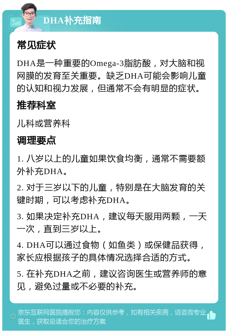 DHA补充指南 常见症状 DHA是一种重要的Omega-3脂肪酸，对大脑和视网膜的发育至关重要。缺乏DHA可能会影响儿童的认知和视力发展，但通常不会有明显的症状。 推荐科室 儿科或营养科 调理要点 1. 八岁以上的儿童如果饮食均衡，通常不需要额外补充DHA。 2. 对于三岁以下的儿童，特别是在大脑发育的关键时期，可以考虑补充DHA。 3. 如果决定补充DHA，建议每天服用两颗，一天一次，直到三岁以上。 4. DHA可以通过食物（如鱼类）或保健品获得，家长应根据孩子的具体情况选择合适的方式。 5. 在补充DHA之前，建议咨询医生或营养师的意见，避免过量或不必要的补充。