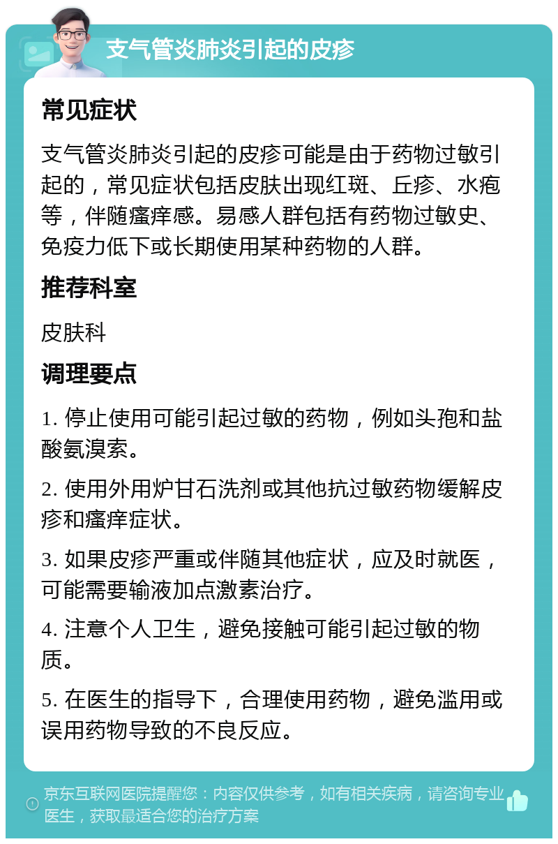 支气管炎肺炎引起的皮疹 常见症状 支气管炎肺炎引起的皮疹可能是由于药物过敏引起的，常见症状包括皮肤出现红斑、丘疹、水疱等，伴随瘙痒感。易感人群包括有药物过敏史、免疫力低下或长期使用某种药物的人群。 推荐科室 皮肤科 调理要点 1. 停止使用可能引起过敏的药物，例如头孢和盐酸氨溴索。 2. 使用外用炉甘石洗剂或其他抗过敏药物缓解皮疹和瘙痒症状。 3. 如果皮疹严重或伴随其他症状，应及时就医，可能需要输液加点激素治疗。 4. 注意个人卫生，避免接触可能引起过敏的物质。 5. 在医生的指导下，合理使用药物，避免滥用或误用药物导致的不良反应。