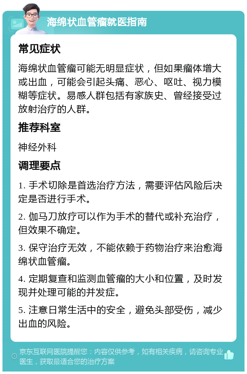 海绵状血管瘤就医指南 常见症状 海绵状血管瘤可能无明显症状，但如果瘤体增大或出血，可能会引起头痛、恶心、呕吐、视力模糊等症状。易感人群包括有家族史、曾经接受过放射治疗的人群。 推荐科室 神经外科 调理要点 1. 手术切除是首选治疗方法，需要评估风险后决定是否进行手术。 2. 伽马刀放疗可以作为手术的替代或补充治疗，但效果不确定。 3. 保守治疗无效，不能依赖于药物治疗来治愈海绵状血管瘤。 4. 定期复查和监测血管瘤的大小和位置，及时发现并处理可能的并发症。 5. 注意日常生活中的安全，避免头部受伤，减少出血的风险。