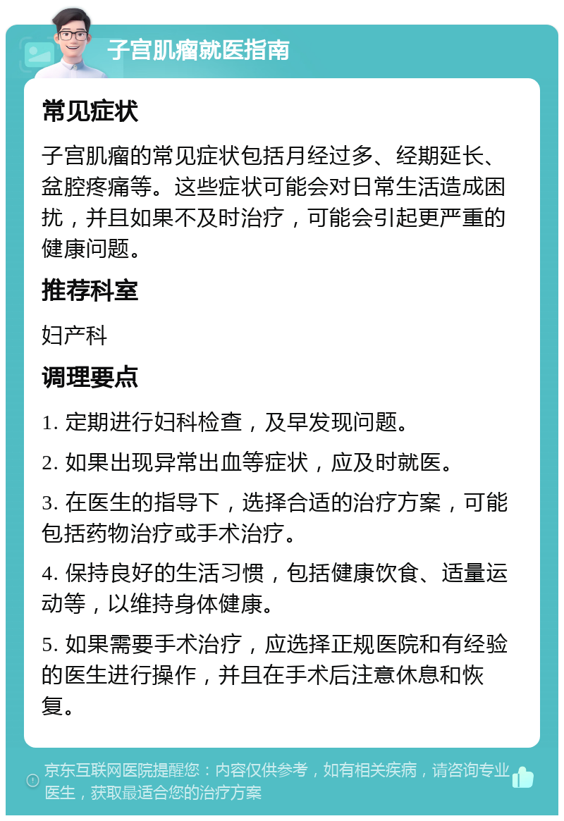 子宫肌瘤就医指南 常见症状 子宫肌瘤的常见症状包括月经过多、经期延长、盆腔疼痛等。这些症状可能会对日常生活造成困扰，并且如果不及时治疗，可能会引起更严重的健康问题。 推荐科室 妇产科 调理要点 1. 定期进行妇科检查，及早发现问题。 2. 如果出现异常出血等症状，应及时就医。 3. 在医生的指导下，选择合适的治疗方案，可能包括药物治疗或手术治疗。 4. 保持良好的生活习惯，包括健康饮食、适量运动等，以维持身体健康。 5. 如果需要手术治疗，应选择正规医院和有经验的医生进行操作，并且在手术后注意休息和恢复。