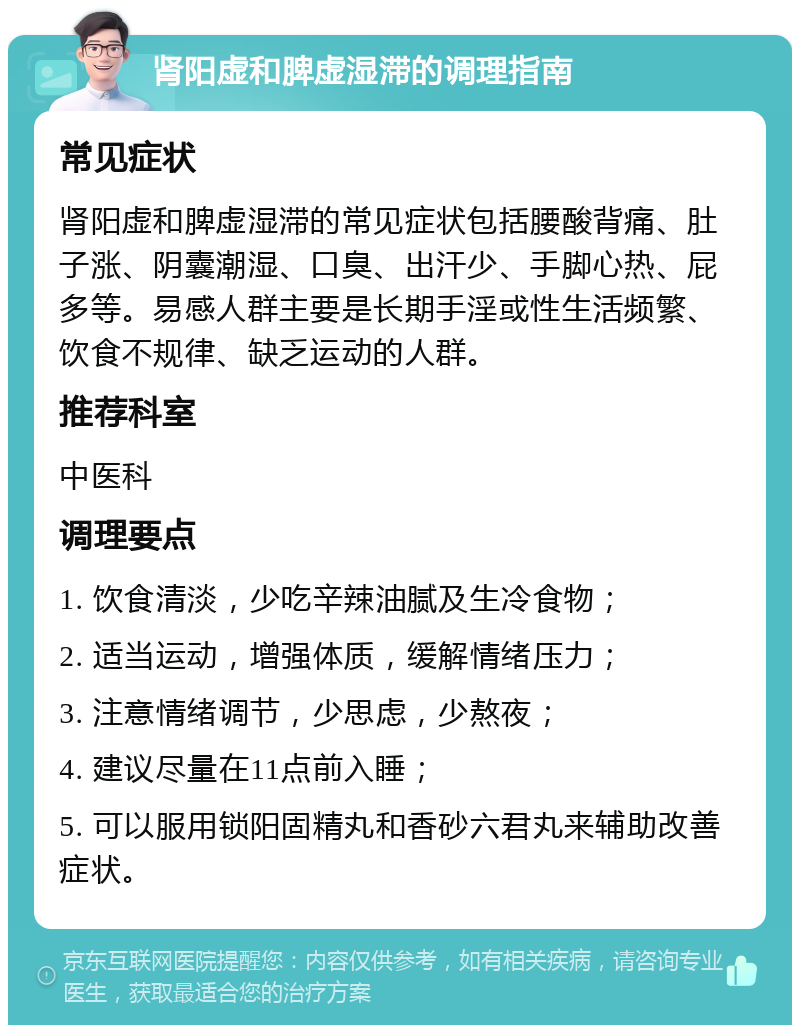 肾阳虚和脾虚湿滞的调理指南 常见症状 肾阳虚和脾虚湿滞的常见症状包括腰酸背痛、肚子涨、阴囊潮湿、口臭、出汗少、手脚心热、屁多等。易感人群主要是长期手淫或性生活频繁、饮食不规律、缺乏运动的人群。 推荐科室 中医科 调理要点 1. 饮食清淡，少吃辛辣油腻及生冷食物； 2. 适当运动，增强体质，缓解情绪压力； 3. 注意情绪调节，少思虑，少熬夜； 4. 建议尽量在11点前入睡； 5. 可以服用锁阳固精丸和香砂六君丸来辅助改善症状。