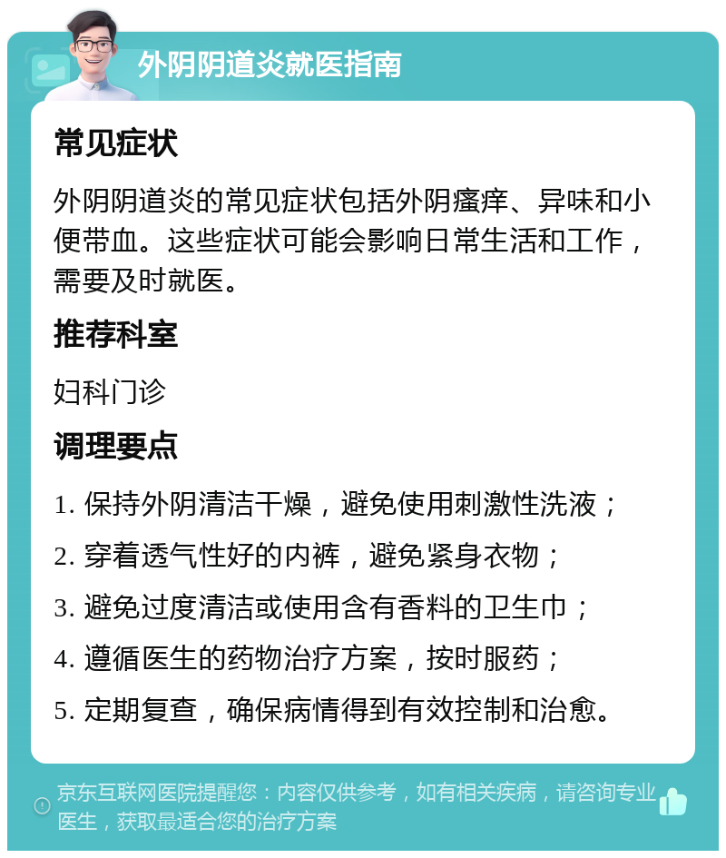 外阴阴道炎就医指南 常见症状 外阴阴道炎的常见症状包括外阴瘙痒、异味和小便带血。这些症状可能会影响日常生活和工作，需要及时就医。 推荐科室 妇科门诊 调理要点 1. 保持外阴清洁干燥，避免使用刺激性洗液； 2. 穿着透气性好的内裤，避免紧身衣物； 3. 避免过度清洁或使用含有香料的卫生巾； 4. 遵循医生的药物治疗方案，按时服药； 5. 定期复查，确保病情得到有效控制和治愈。