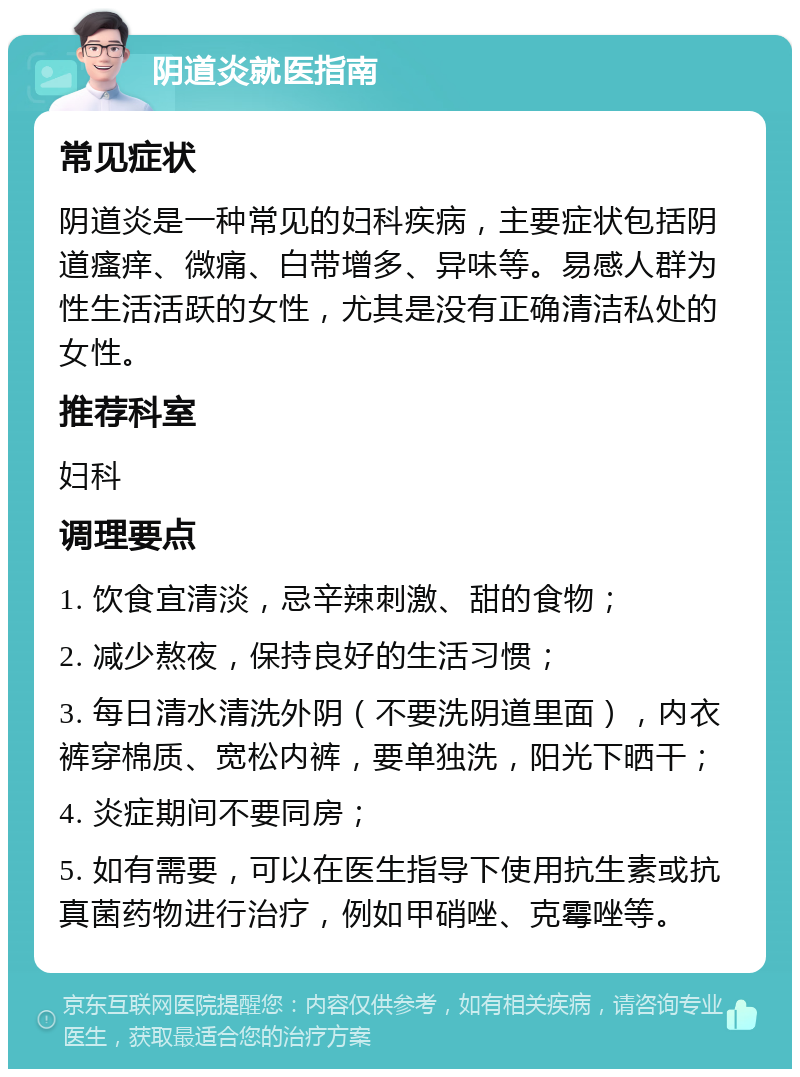 阴道炎就医指南 常见症状 阴道炎是一种常见的妇科疾病，主要症状包括阴道瘙痒、微痛、白带增多、异味等。易感人群为性生活活跃的女性，尤其是没有正确清洁私处的女性。 推荐科室 妇科 调理要点 1. 饮食宜清淡，忌辛辣刺激、甜的食物； 2. 减少熬夜，保持良好的生活习惯； 3. 每日清水清洗外阴（不要洗阴道里面），内衣裤穿棉质、宽松内裤，要单独洗，阳光下晒干； 4. 炎症期间不要同房； 5. 如有需要，可以在医生指导下使用抗生素或抗真菌药物进行治疗，例如甲硝唑、克霉唑等。