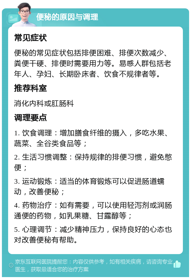 便秘的原因与调理 常见症状 便秘的常见症状包括排便困难、排便次数减少、粪便干硬、排便时需要用力等。易感人群包括老年人、孕妇、长期卧床者、饮食不规律者等。 推荐科室 消化内科或肛肠科 调理要点 1. 饮食调理：增加膳食纤维的摄入，多吃水果、蔬菜、全谷类食品等； 2. 生活习惯调整：保持规律的排便习惯，避免憋便； 3. 运动锻炼：适当的体育锻炼可以促进肠道蠕动，改善便秘； 4. 药物治疗：如有需要，可以使用轻泻剂或润肠通便的药物，如乳果糖、甘露醇等； 5. 心理调节：减少精神压力，保持良好的心态也对改善便秘有帮助。