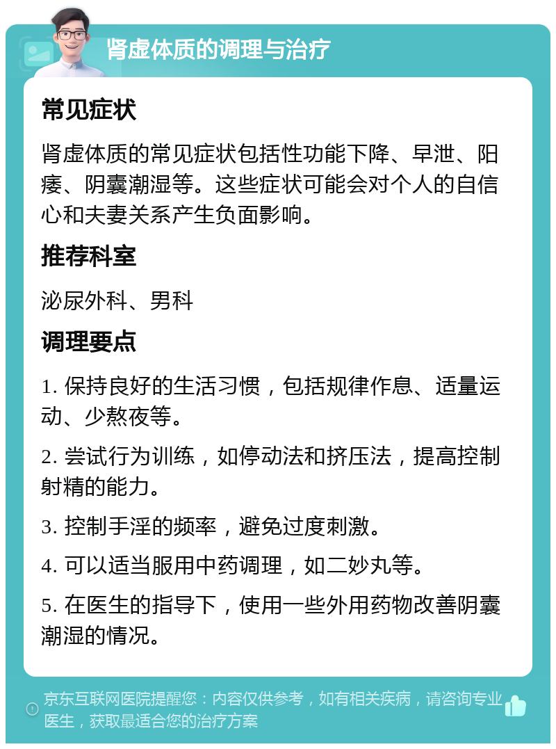 肾虚体质的调理与治疗 常见症状 肾虚体质的常见症状包括性功能下降、早泄、阳痿、阴囊潮湿等。这些症状可能会对个人的自信心和夫妻关系产生负面影响。 推荐科室 泌尿外科、男科 调理要点 1. 保持良好的生活习惯，包括规律作息、适量运动、少熬夜等。 2. 尝试行为训练，如停动法和挤压法，提高控制射精的能力。 3. 控制手淫的频率，避免过度刺激。 4. 可以适当服用中药调理，如二妙丸等。 5. 在医生的指导下，使用一些外用药物改善阴囊潮湿的情况。