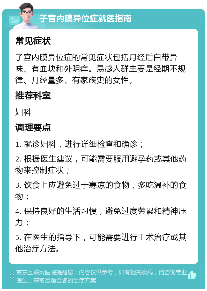 子宫内膜异位症就医指南 常见症状 子宫内膜异位症的常见症状包括月经后白带异味、有血块和外阴痒。易感人群主要是经期不规律、月经量多、有家族史的女性。 推荐科室 妇科 调理要点 1. 就诊妇科，进行详细检查和确诊； 2. 根据医生建议，可能需要服用避孕药或其他药物来控制症状； 3. 饮食上应避免过于寒凉的食物，多吃温补的食物； 4. 保持良好的生活习惯，避免过度劳累和精神压力； 5. 在医生的指导下，可能需要进行手术治疗或其他治疗方法。