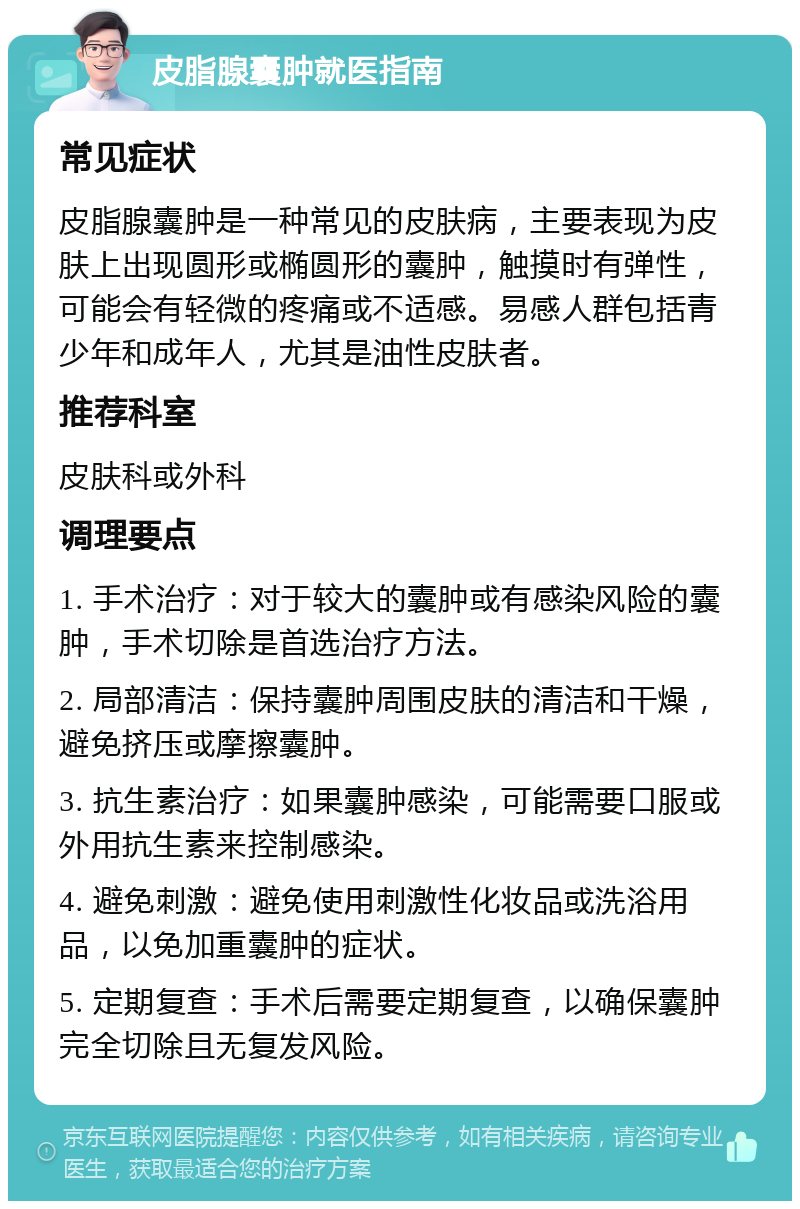 皮脂腺囊肿就医指南 常见症状 皮脂腺囊肿是一种常见的皮肤病，主要表现为皮肤上出现圆形或椭圆形的囊肿，触摸时有弹性，可能会有轻微的疼痛或不适感。易感人群包括青少年和成年人，尤其是油性皮肤者。 推荐科室 皮肤科或外科 调理要点 1. 手术治疗：对于较大的囊肿或有感染风险的囊肿，手术切除是首选治疗方法。 2. 局部清洁：保持囊肿周围皮肤的清洁和干燥，避免挤压或摩擦囊肿。 3. 抗生素治疗：如果囊肿感染，可能需要口服或外用抗生素来控制感染。 4. 避免刺激：避免使用刺激性化妆品或洗浴用品，以免加重囊肿的症状。 5. 定期复查：手术后需要定期复查，以确保囊肿完全切除且无复发风险。