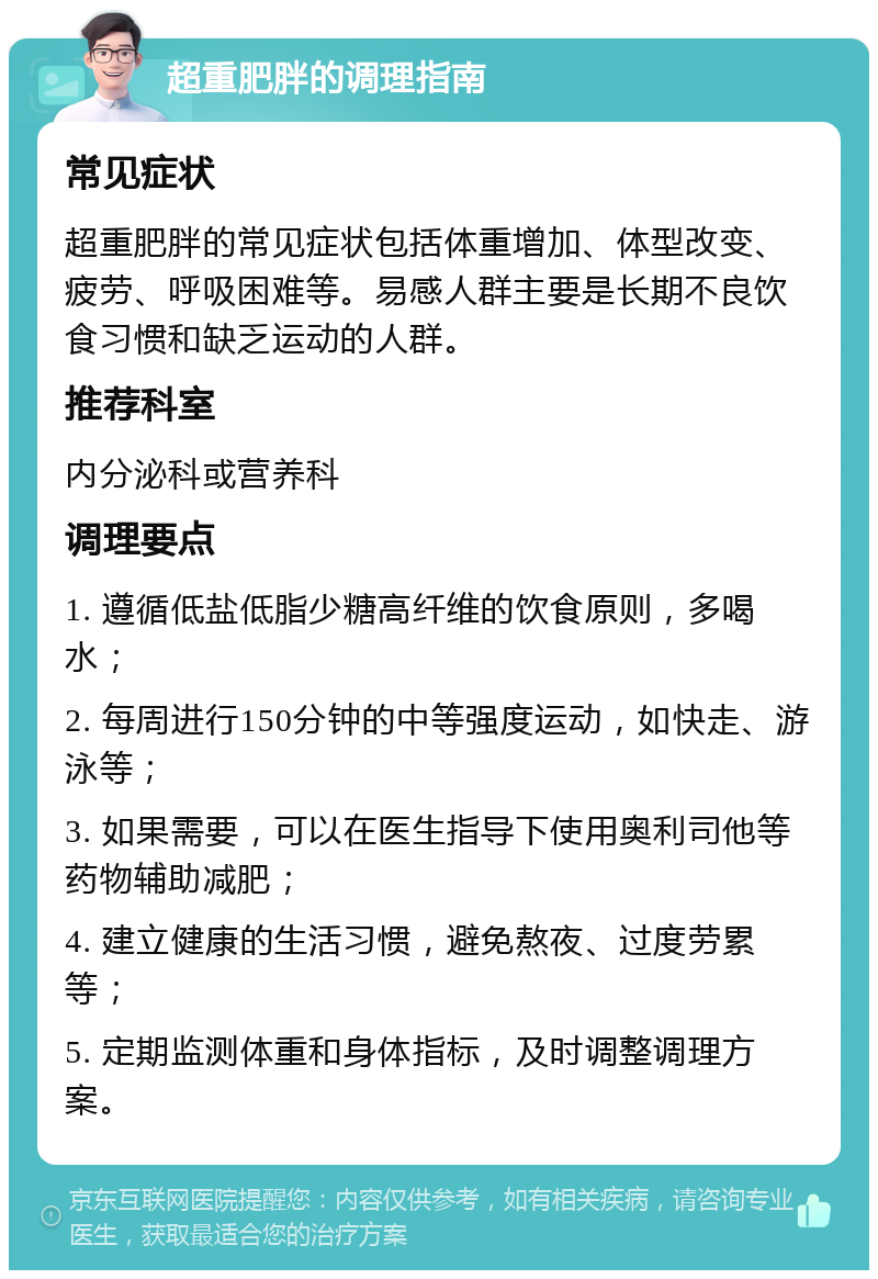 超重肥胖的调理指南 常见症状 超重肥胖的常见症状包括体重增加、体型改变、疲劳、呼吸困难等。易感人群主要是长期不良饮食习惯和缺乏运动的人群。 推荐科室 内分泌科或营养科 调理要点 1. 遵循低盐低脂少糖高纤维的饮食原则，多喝水； 2. 每周进行150分钟的中等强度运动，如快走、游泳等； 3. 如果需要，可以在医生指导下使用奥利司他等药物辅助减肥； 4. 建立健康的生活习惯，避免熬夜、过度劳累等； 5. 定期监测体重和身体指标，及时调整调理方案。