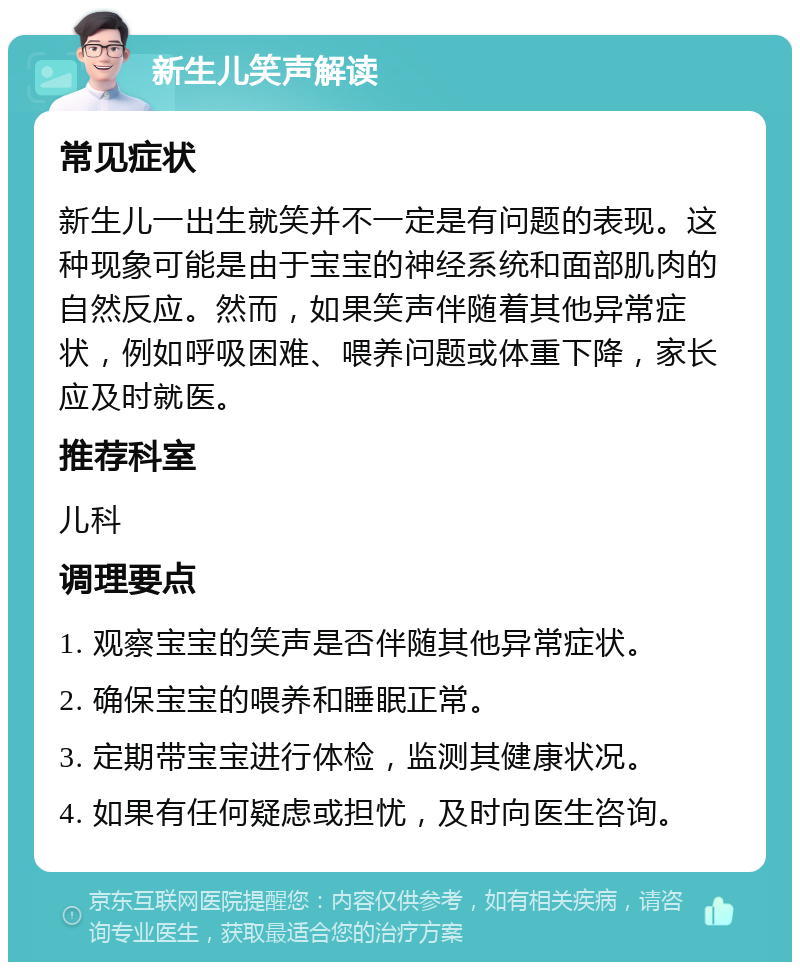 新生儿笑声解读 常见症状 新生儿一出生就笑并不一定是有问题的表现。这种现象可能是由于宝宝的神经系统和面部肌肉的自然反应。然而，如果笑声伴随着其他异常症状，例如呼吸困难、喂养问题或体重下降，家长应及时就医。 推荐科室 儿科 调理要点 1. 观察宝宝的笑声是否伴随其他异常症状。 2. 确保宝宝的喂养和睡眠正常。 3. 定期带宝宝进行体检，监测其健康状况。 4. 如果有任何疑虑或担忧，及时向医生咨询。