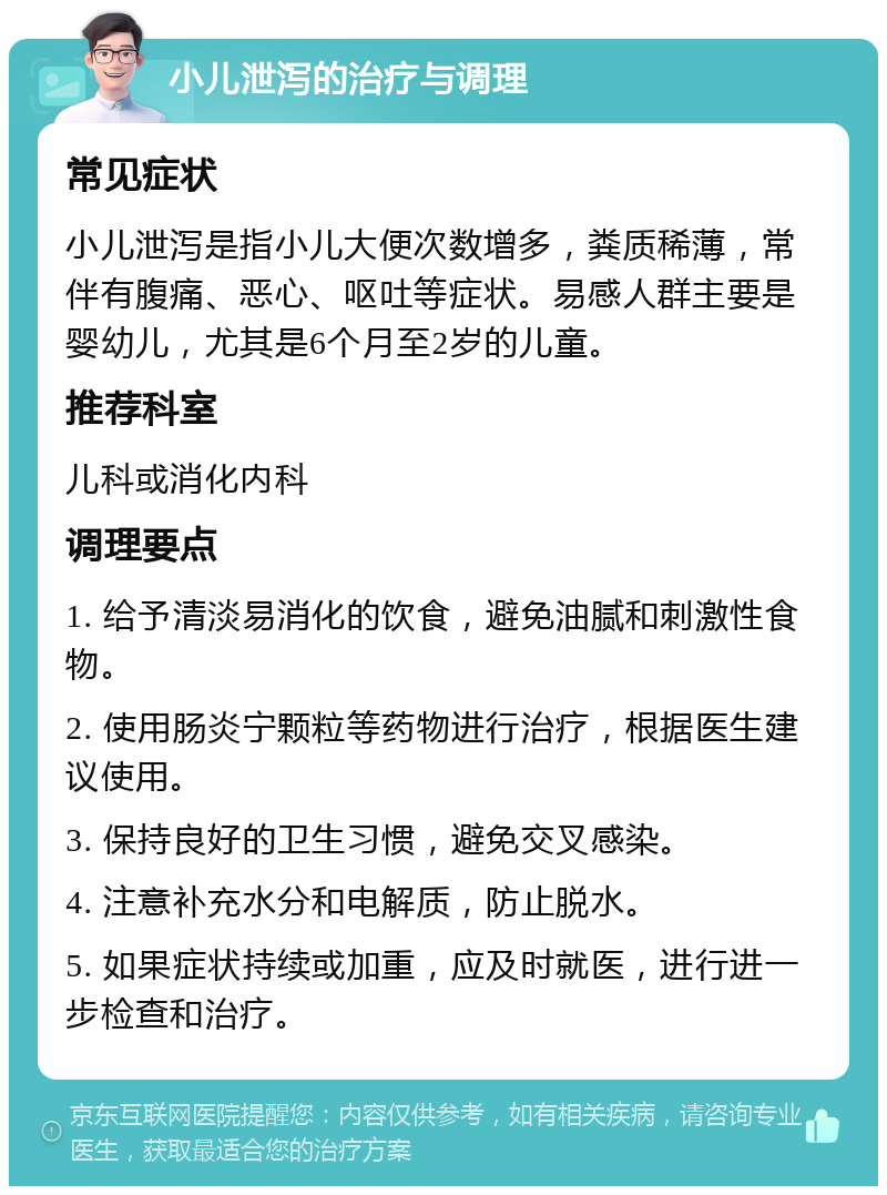 小儿泄泻的治疗与调理 常见症状 小儿泄泻是指小儿大便次数增多，粪质稀薄，常伴有腹痛、恶心、呕吐等症状。易感人群主要是婴幼儿，尤其是6个月至2岁的儿童。 推荐科室 儿科或消化内科 调理要点 1. 给予清淡易消化的饮食，避免油腻和刺激性食物。 2. 使用肠炎宁颗粒等药物进行治疗，根据医生建议使用。 3. 保持良好的卫生习惯，避免交叉感染。 4. 注意补充水分和电解质，防止脱水。 5. 如果症状持续或加重，应及时就医，进行进一步检查和治疗。