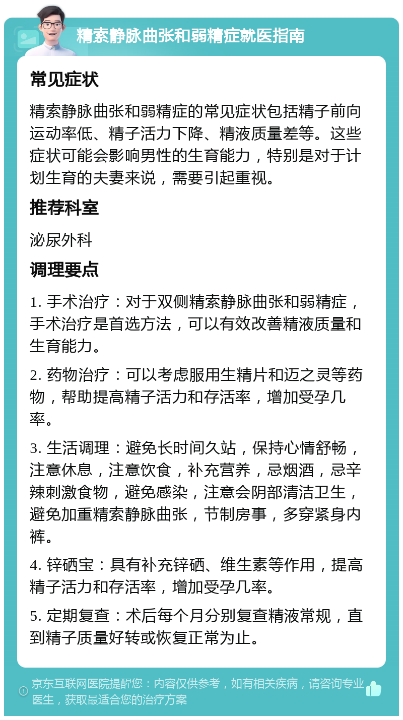 精索静脉曲张和弱精症就医指南 常见症状 精索静脉曲张和弱精症的常见症状包括精子前向运动率低、精子活力下降、精液质量差等。这些症状可能会影响男性的生育能力，特别是对于计划生育的夫妻来说，需要引起重视。 推荐科室 泌尿外科 调理要点 1. 手术治疗：对于双侧精索静脉曲张和弱精症，手术治疗是首选方法，可以有效改善精液质量和生育能力。 2. 药物治疗：可以考虑服用生精片和迈之灵等药物，帮助提高精子活力和存活率，增加受孕几率。 3. 生活调理：避免长时间久站，保持心情舒畅，注意休息，注意饮食，补充营养，忌烟酒，忌辛辣刺激食物，避免感染，注意会阴部清洁卫生，避免加重精索静脉曲张，节制房事，多穿紧身内裤。 4. 锌硒宝：具有补充锌硒、维生素等作用，提高精子活力和存活率，增加受孕几率。 5. 定期复查：术后每个月分别复查精液常规，直到精子质量好转或恢复正常为止。