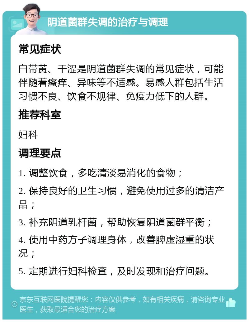 阴道菌群失调的治疗与调理 常见症状 白带黄、干涩是阴道菌群失调的常见症状，可能伴随着瘙痒、异味等不适感。易感人群包括生活习惯不良、饮食不规律、免疫力低下的人群。 推荐科室 妇科 调理要点 1. 调整饮食，多吃清淡易消化的食物； 2. 保持良好的卫生习惯，避免使用过多的清洁产品； 3. 补充阴道乳杆菌，帮助恢复阴道菌群平衡； 4. 使用中药方子调理身体，改善脾虚湿重的状况； 5. 定期进行妇科检查，及时发现和治疗问题。