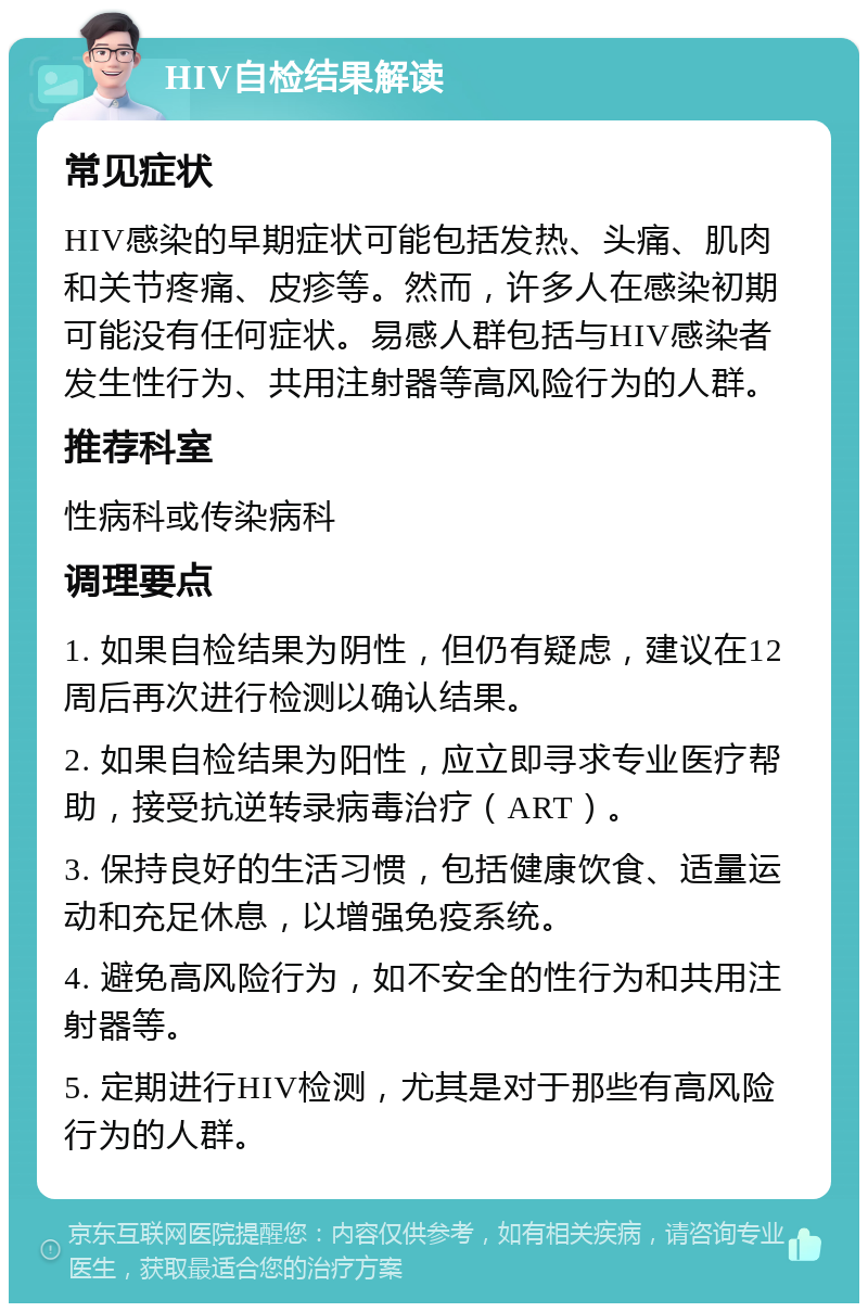 HIV自检结果解读 常见症状 HIV感染的早期症状可能包括发热、头痛、肌肉和关节疼痛、皮疹等。然而，许多人在感染初期可能没有任何症状。易感人群包括与HIV感染者发生性行为、共用注射器等高风险行为的人群。 推荐科室 性病科或传染病科 调理要点 1. 如果自检结果为阴性，但仍有疑虑，建议在12周后再次进行检测以确认结果。 2. 如果自检结果为阳性，应立即寻求专业医疗帮助，接受抗逆转录病毒治疗（ART）。 3. 保持良好的生活习惯，包括健康饮食、适量运动和充足休息，以增强免疫系统。 4. 避免高风险行为，如不安全的性行为和共用注射器等。 5. 定期进行HIV检测，尤其是对于那些有高风险行为的人群。