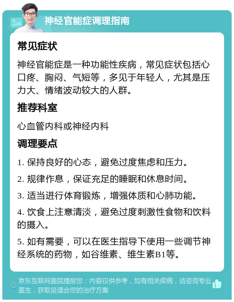 神经官能症调理指南 常见症状 神经官能症是一种功能性疾病，常见症状包括心口疼、胸闷、气短等，多见于年轻人，尤其是压力大、情绪波动较大的人群。 推荐科室 心血管内科或神经内科 调理要点 1. 保持良好的心态，避免过度焦虑和压力。 2. 规律作息，保证充足的睡眠和休息时间。 3. 适当进行体育锻炼，增强体质和心肺功能。 4. 饮食上注意清淡，避免过度刺激性食物和饮料的摄入。 5. 如有需要，可以在医生指导下使用一些调节神经系统的药物，如谷维素、维生素B1等。