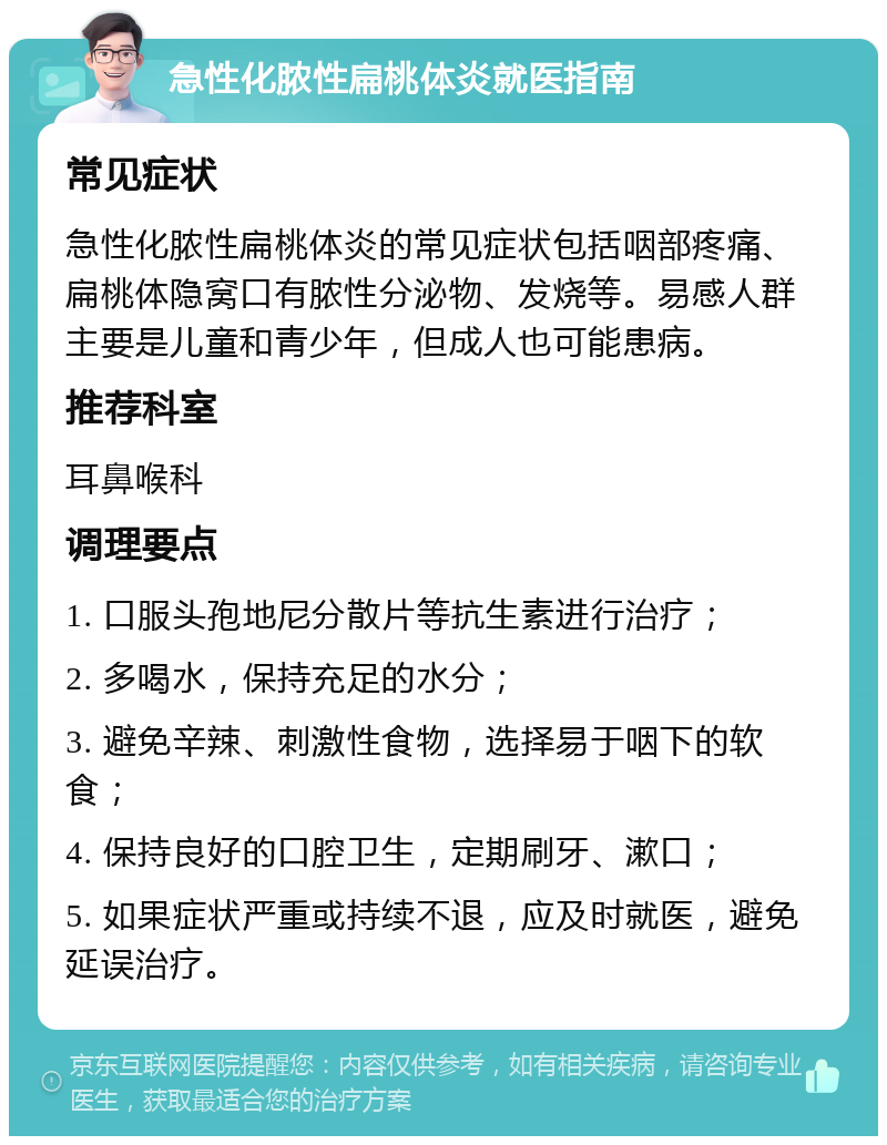 急性化脓性扁桃体炎就医指南 常见症状 急性化脓性扁桃体炎的常见症状包括咽部疼痛、扁桃体隐窝口有脓性分泌物、发烧等。易感人群主要是儿童和青少年，但成人也可能患病。 推荐科室 耳鼻喉科 调理要点 1. 口服头孢地尼分散片等抗生素进行治疗； 2. 多喝水，保持充足的水分； 3. 避免辛辣、刺激性食物，选择易于咽下的软食； 4. 保持良好的口腔卫生，定期刷牙、漱口； 5. 如果症状严重或持续不退，应及时就医，避免延误治疗。