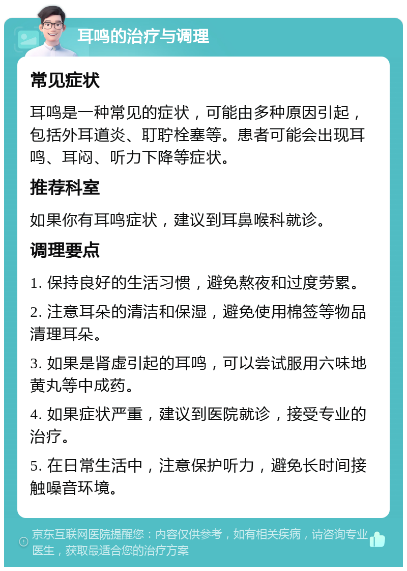 耳鸣的治疗与调理 常见症状 耳鸣是一种常见的症状，可能由多种原因引起，包括外耳道炎、耵聍栓塞等。患者可能会出现耳鸣、耳闷、听力下降等症状。 推荐科室 如果你有耳鸣症状，建议到耳鼻喉科就诊。 调理要点 1. 保持良好的生活习惯，避免熬夜和过度劳累。 2. 注意耳朵的清洁和保湿，避免使用棉签等物品清理耳朵。 3. 如果是肾虚引起的耳鸣，可以尝试服用六味地黄丸等中成药。 4. 如果症状严重，建议到医院就诊，接受专业的治疗。 5. 在日常生活中，注意保护听力，避免长时间接触噪音环境。