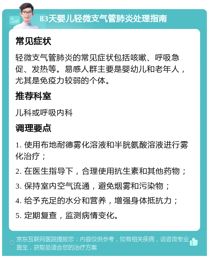 83天婴儿轻微支气管肺炎处理指南 常见症状 轻微支气管肺炎的常见症状包括咳嗽、呼吸急促、发热等。易感人群主要是婴幼儿和老年人，尤其是免疫力较弱的个体。 推荐科室 儿科或呼吸内科 调理要点 1. 使用布地耐德雾化溶液和半胱氨酸溶液进行雾化治疗； 2. 在医生指导下，合理使用抗生素和其他药物； 3. 保持室内空气流通，避免烟雾和污染物； 4. 给予充足的水分和营养，增强身体抵抗力； 5. 定期复查，监测病情变化。