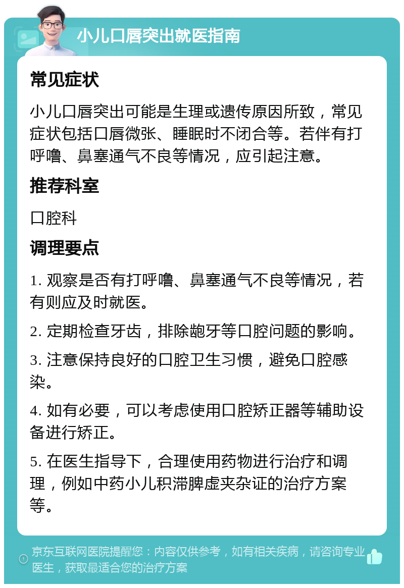 小儿口唇突出就医指南 常见症状 小儿口唇突出可能是生理或遗传原因所致，常见症状包括口唇微张、睡眠时不闭合等。若伴有打呼噜、鼻塞通气不良等情况，应引起注意。 推荐科室 口腔科 调理要点 1. 观察是否有打呼噜、鼻塞通气不良等情况，若有则应及时就医。 2. 定期检查牙齿，排除龅牙等口腔问题的影响。 3. 注意保持良好的口腔卫生习惯，避免口腔感染。 4. 如有必要，可以考虑使用口腔矫正器等辅助设备进行矫正。 5. 在医生指导下，合理使用药物进行治疗和调理，例如中药小儿积滞脾虚夹杂证的治疗方案等。