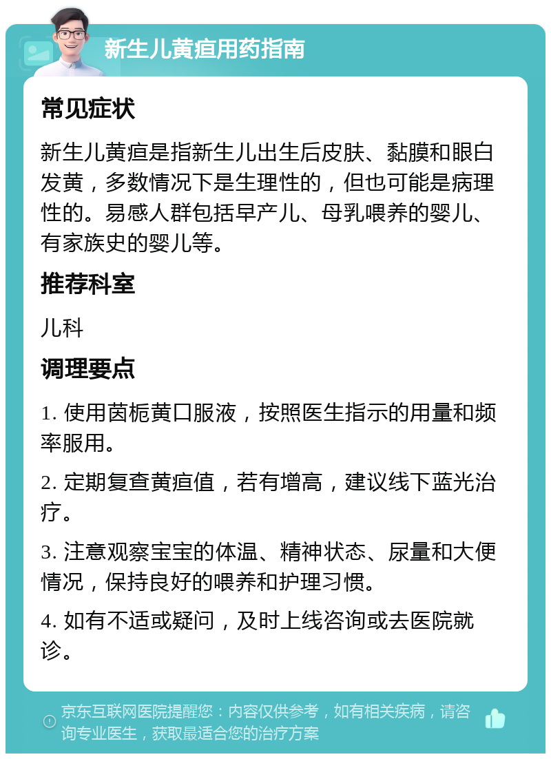 新生儿黄疸用药指南 常见症状 新生儿黄疸是指新生儿出生后皮肤、黏膜和眼白发黄，多数情况下是生理性的，但也可能是病理性的。易感人群包括早产儿、母乳喂养的婴儿、有家族史的婴儿等。 推荐科室 儿科 调理要点 1. 使用茵栀黄口服液，按照医生指示的用量和频率服用。 2. 定期复查黄疸值，若有增高，建议线下蓝光治疗。 3. 注意观察宝宝的体温、精神状态、尿量和大便情况，保持良好的喂养和护理习惯。 4. 如有不适或疑问，及时上线咨询或去医院就诊。