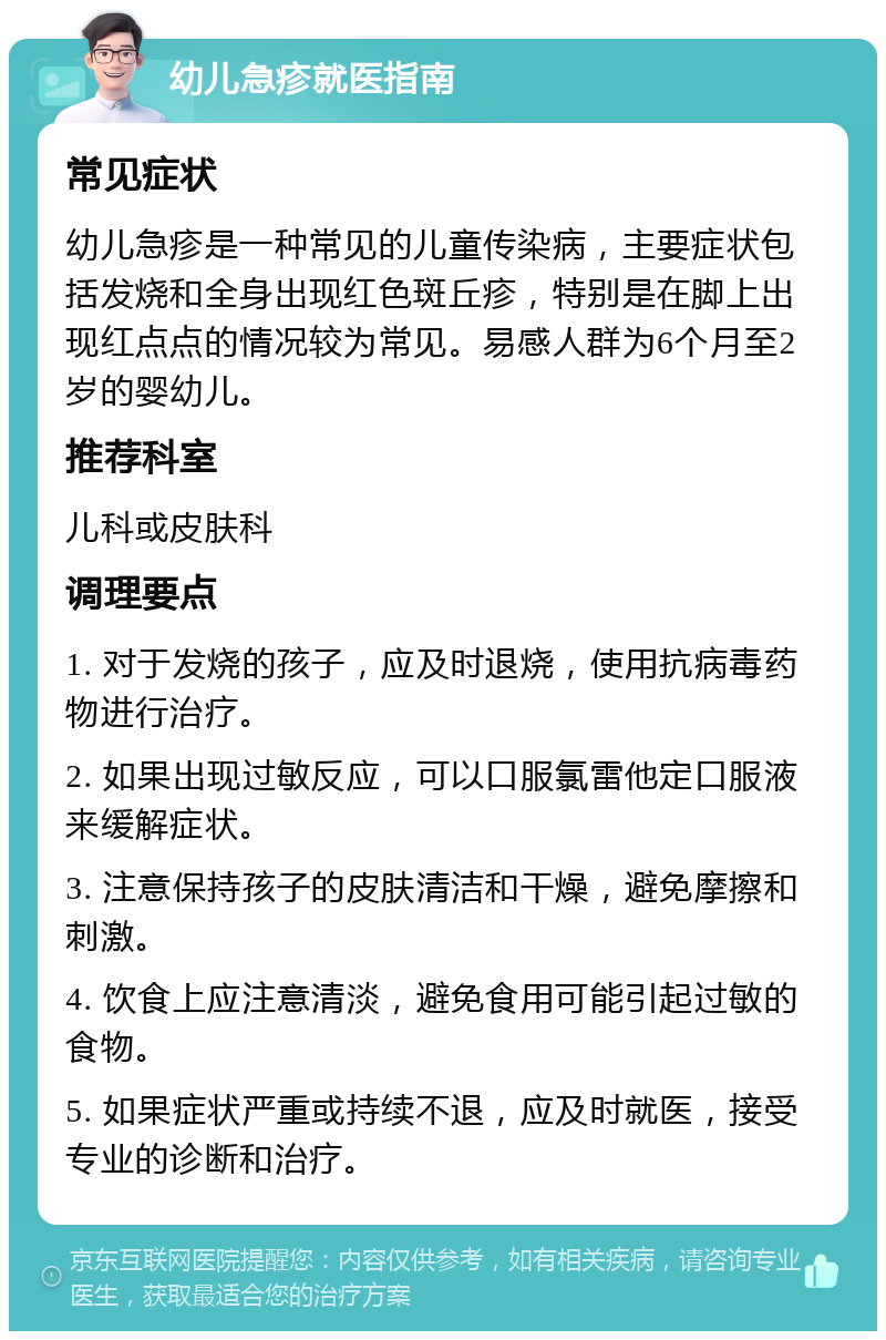 幼儿急疹就医指南 常见症状 幼儿急疹是一种常见的儿童传染病，主要症状包括发烧和全身出现红色斑丘疹，特别是在脚上出现红点点的情况较为常见。易感人群为6个月至2岁的婴幼儿。 推荐科室 儿科或皮肤科 调理要点 1. 对于发烧的孩子，应及时退烧，使用抗病毒药物进行治疗。 2. 如果出现过敏反应，可以口服氯雷他定口服液来缓解症状。 3. 注意保持孩子的皮肤清洁和干燥，避免摩擦和刺激。 4. 饮食上应注意清淡，避免食用可能引起过敏的食物。 5. 如果症状严重或持续不退，应及时就医，接受专业的诊断和治疗。