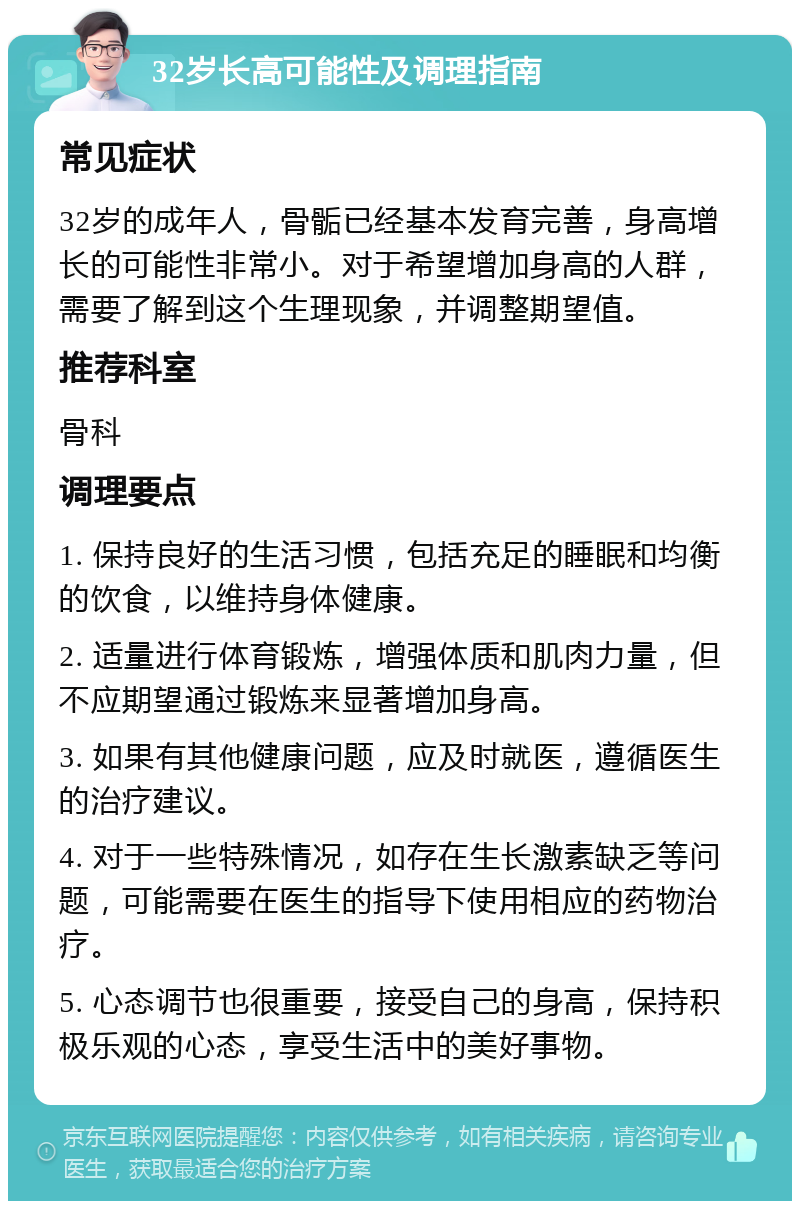 32岁长高可能性及调理指南 常见症状 32岁的成年人，骨骺已经基本发育完善，身高增长的可能性非常小。对于希望增加身高的人群，需要了解到这个生理现象，并调整期望值。 推荐科室 骨科 调理要点 1. 保持良好的生活习惯，包括充足的睡眠和均衡的饮食，以维持身体健康。 2. 适量进行体育锻炼，增强体质和肌肉力量，但不应期望通过锻炼来显著增加身高。 3. 如果有其他健康问题，应及时就医，遵循医生的治疗建议。 4. 对于一些特殊情况，如存在生长激素缺乏等问题，可能需要在医生的指导下使用相应的药物治疗。 5. 心态调节也很重要，接受自己的身高，保持积极乐观的心态，享受生活中的美好事物。