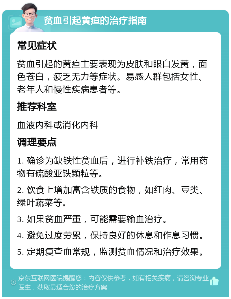 贫血引起黄疸的治疗指南 常见症状 贫血引起的黄疸主要表现为皮肤和眼白发黄，面色苍白，疲乏无力等症状。易感人群包括女性、老年人和慢性疾病患者等。 推荐科室 血液内科或消化内科 调理要点 1. 确诊为缺铁性贫血后，进行补铁治疗，常用药物有硫酸亚铁颗粒等。 2. 饮食上增加富含铁质的食物，如红肉、豆类、绿叶蔬菜等。 3. 如果贫血严重，可能需要输血治疗。 4. 避免过度劳累，保持良好的休息和作息习惯。 5. 定期复查血常规，监测贫血情况和治疗效果。