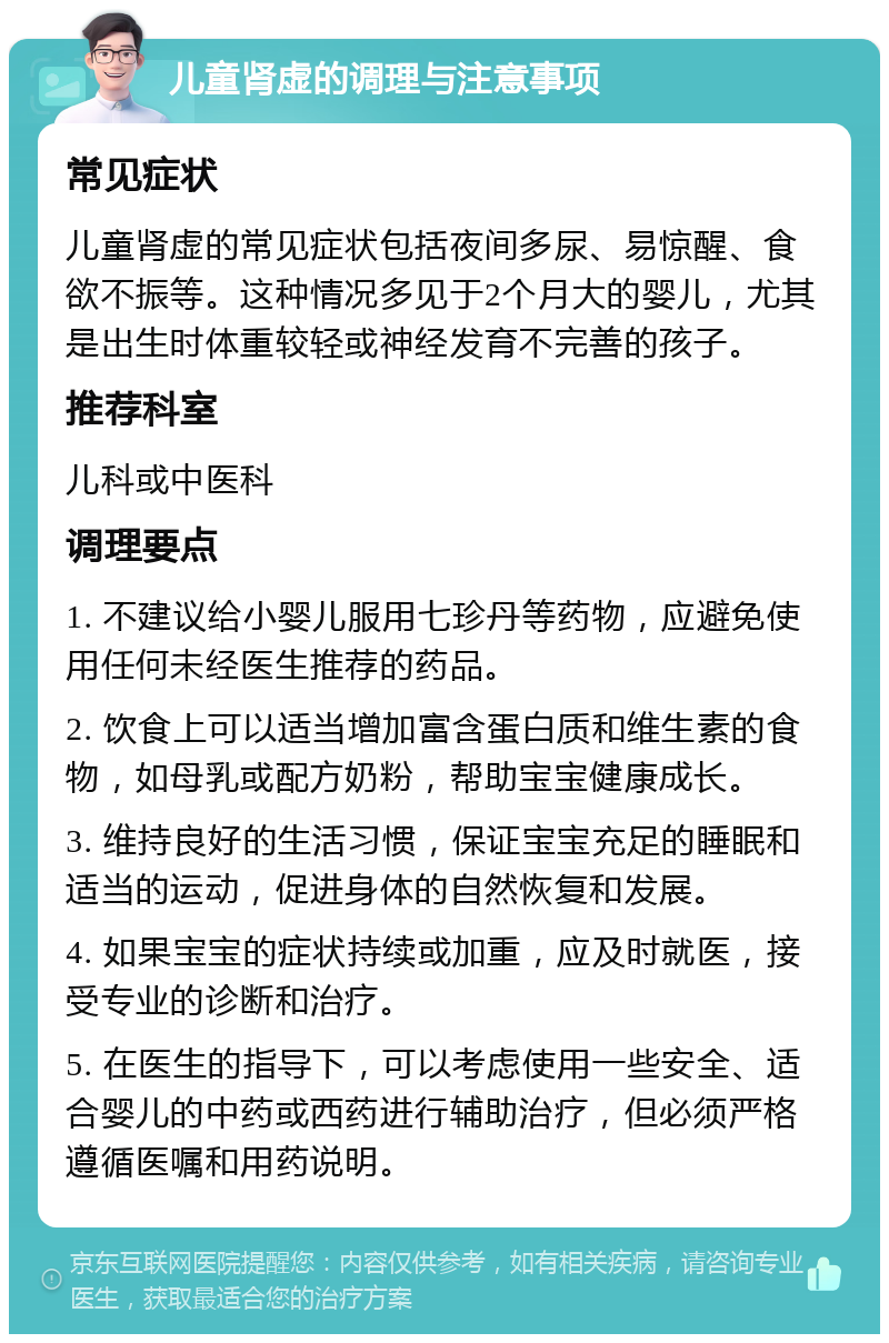 儿童肾虚的调理与注意事项 常见症状 儿童肾虚的常见症状包括夜间多尿、易惊醒、食欲不振等。这种情况多见于2个月大的婴儿，尤其是出生时体重较轻或神经发育不完善的孩子。 推荐科室 儿科或中医科 调理要点 1. 不建议给小婴儿服用七珍丹等药物，应避免使用任何未经医生推荐的药品。 2. 饮食上可以适当增加富含蛋白质和维生素的食物，如母乳或配方奶粉，帮助宝宝健康成长。 3. 维持良好的生活习惯，保证宝宝充足的睡眠和适当的运动，促进身体的自然恢复和发展。 4. 如果宝宝的症状持续或加重，应及时就医，接受专业的诊断和治疗。 5. 在医生的指导下，可以考虑使用一些安全、适合婴儿的中药或西药进行辅助治疗，但必须严格遵循医嘱和用药说明。