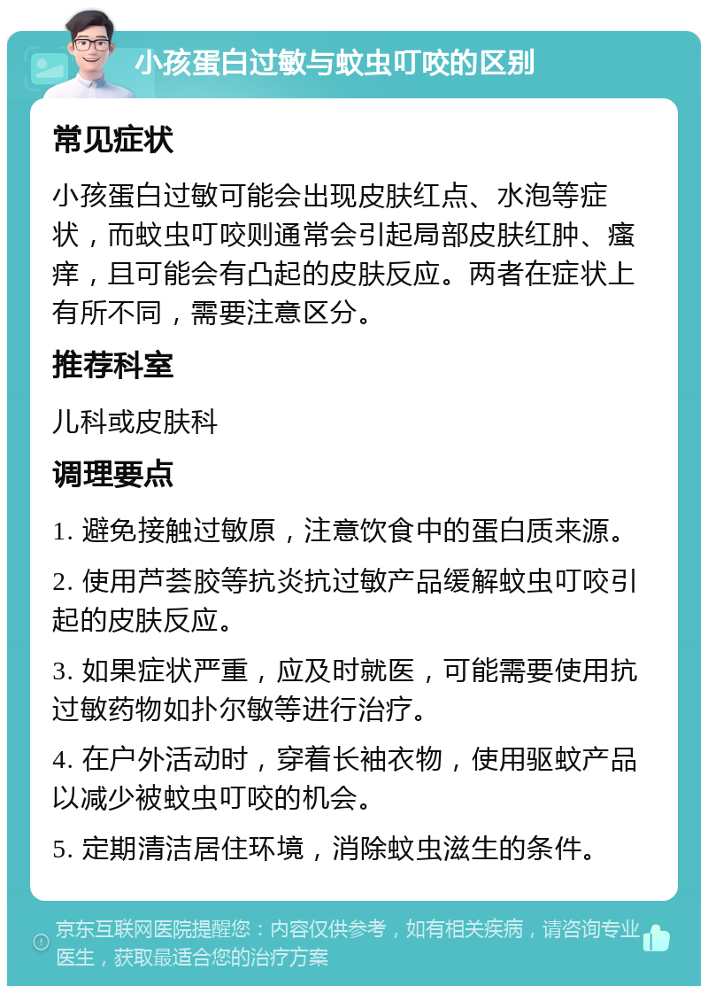 小孩蛋白过敏与蚊虫叮咬的区别 常见症状 小孩蛋白过敏可能会出现皮肤红点、水泡等症状，而蚊虫叮咬则通常会引起局部皮肤红肿、瘙痒，且可能会有凸起的皮肤反应。两者在症状上有所不同，需要注意区分。 推荐科室 儿科或皮肤科 调理要点 1. 避免接触过敏原，注意饮食中的蛋白质来源。 2. 使用芦荟胶等抗炎抗过敏产品缓解蚊虫叮咬引起的皮肤反应。 3. 如果症状严重，应及时就医，可能需要使用抗过敏药物如扑尔敏等进行治疗。 4. 在户外活动时，穿着长袖衣物，使用驱蚊产品以减少被蚊虫叮咬的机会。 5. 定期清洁居住环境，消除蚊虫滋生的条件。