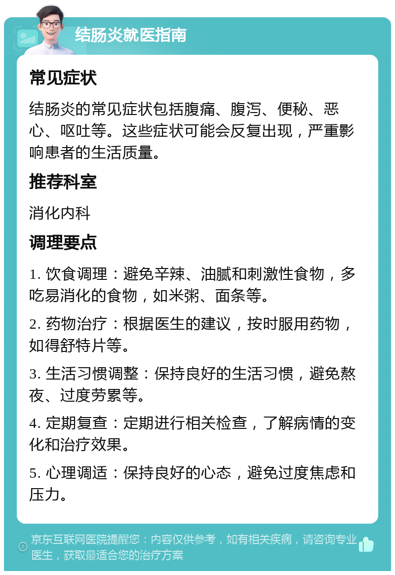 结肠炎就医指南 常见症状 结肠炎的常见症状包括腹痛、腹泻、便秘、恶心、呕吐等。这些症状可能会反复出现，严重影响患者的生活质量。 推荐科室 消化内科 调理要点 1. 饮食调理：避免辛辣、油腻和刺激性食物，多吃易消化的食物，如米粥、面条等。 2. 药物治疗：根据医生的建议，按时服用药物，如得舒特片等。 3. 生活习惯调整：保持良好的生活习惯，避免熬夜、过度劳累等。 4. 定期复查：定期进行相关检查，了解病情的变化和治疗效果。 5. 心理调适：保持良好的心态，避免过度焦虑和压力。