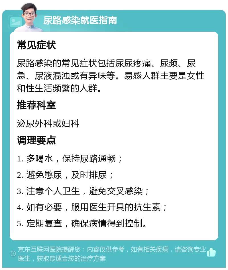 尿路感染就医指南 常见症状 尿路感染的常见症状包括尿尿疼痛、尿频、尿急、尿液混浊或有异味等。易感人群主要是女性和性生活频繁的人群。 推荐科室 泌尿外科或妇科 调理要点 1. 多喝水，保持尿路通畅； 2. 避免憋尿，及时排尿； 3. 注意个人卫生，避免交叉感染； 4. 如有必要，服用医生开具的抗生素； 5. 定期复查，确保病情得到控制。