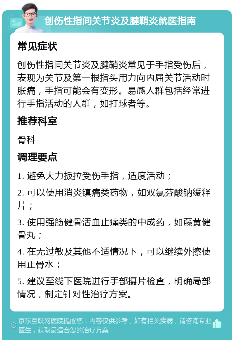 创伤性指间关节炎及腱鞘炎就医指南 常见症状 创伤性指间关节炎及腱鞘炎常见于手指受伤后，表现为关节及第一根指头用力向内屈关节活动时胀痛，手指可能会有变形。易感人群包括经常进行手指活动的人群，如打球者等。 推荐科室 骨科 调理要点 1. 避免大力扳拉受伤手指，适度活动； 2. 可以使用消炎镇痛类药物，如双氯芬酸钠缓释片； 3. 使用强筋健骨活血止痛类的中成药，如藤黄健骨丸； 4. 在无过敏及其他不适情况下，可以继续外擦使用正骨水； 5. 建议至线下医院进行手部摄片检查，明确局部情况，制定针对性治疗方案。