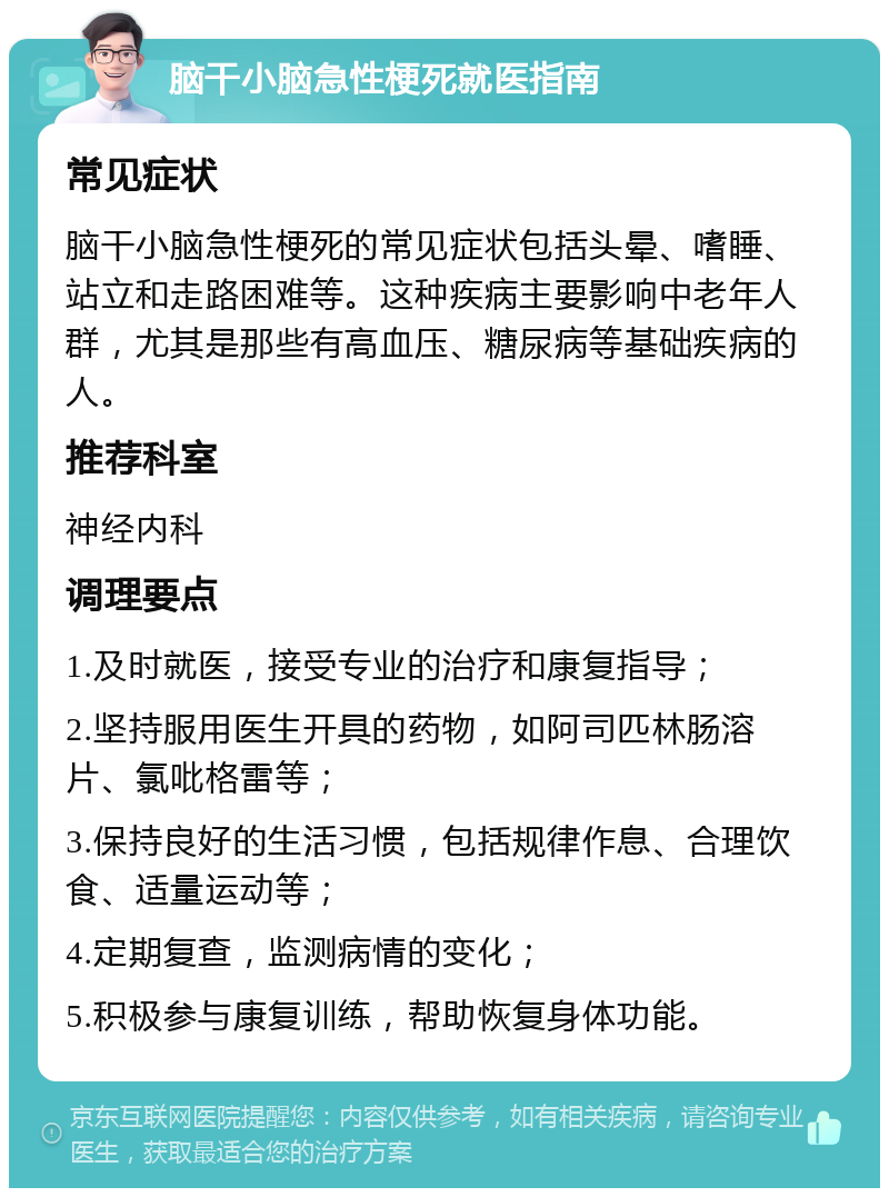 脑干小脑急性梗死就医指南 常见症状 脑干小脑急性梗死的常见症状包括头晕、嗜睡、站立和走路困难等。这种疾病主要影响中老年人群，尤其是那些有高血压、糖尿病等基础疾病的人。 推荐科室 神经内科 调理要点 1.及时就医，接受专业的治疗和康复指导； 2.坚持服用医生开具的药物，如阿司匹林肠溶片、氯吡格雷等； 3.保持良好的生活习惯，包括规律作息、合理饮食、适量运动等； 4.定期复查，监测病情的变化； 5.积极参与康复训练，帮助恢复身体功能。