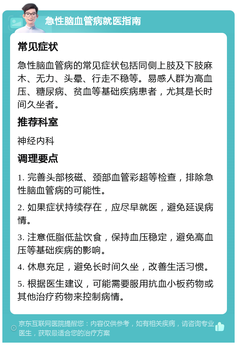 急性脑血管病就医指南 常见症状 急性脑血管病的常见症状包括同侧上肢及下肢麻木、无力、头晕、行走不稳等。易感人群为高血压、糖尿病、贫血等基础疾病患者，尤其是长时间久坐者。 推荐科室 神经内科 调理要点 1. 完善头部核磁、颈部血管彩超等检查，排除急性脑血管病的可能性。 2. 如果症状持续存在，应尽早就医，避免延误病情。 3. 注意低脂低盐饮食，保持血压稳定，避免高血压等基础疾病的影响。 4. 休息充足，避免长时间久坐，改善生活习惯。 5. 根据医生建议，可能需要服用抗血小板药物或其他治疗药物来控制病情。