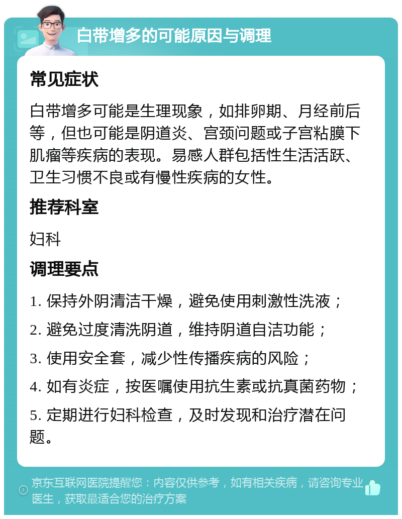 白带增多的可能原因与调理 常见症状 白带增多可能是生理现象，如排卵期、月经前后等，但也可能是阴道炎、宫颈问题或子宫粘膜下肌瘤等疾病的表现。易感人群包括性生活活跃、卫生习惯不良或有慢性疾病的女性。 推荐科室 妇科 调理要点 1. 保持外阴清洁干燥，避免使用刺激性洗液； 2. 避免过度清洗阴道，维持阴道自洁功能； 3. 使用安全套，减少性传播疾病的风险； 4. 如有炎症，按医嘱使用抗生素或抗真菌药物； 5. 定期进行妇科检查，及时发现和治疗潜在问题。