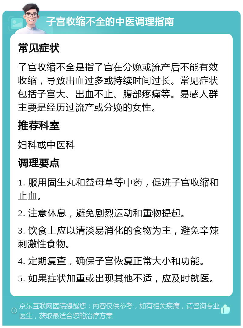 子宫收缩不全的中医调理指南 常见症状 子宫收缩不全是指子宫在分娩或流产后不能有效收缩，导致出血过多或持续时间过长。常见症状包括子宫大、出血不止、腹部疼痛等。易感人群主要是经历过流产或分娩的女性。 推荐科室 妇科或中医科 调理要点 1. 服用固生丸和益母草等中药，促进子宫收缩和止血。 2. 注意休息，避免剧烈运动和重物提起。 3. 饮食上应以清淡易消化的食物为主，避免辛辣刺激性食物。 4. 定期复查，确保子宫恢复正常大小和功能。 5. 如果症状加重或出现其他不适，应及时就医。