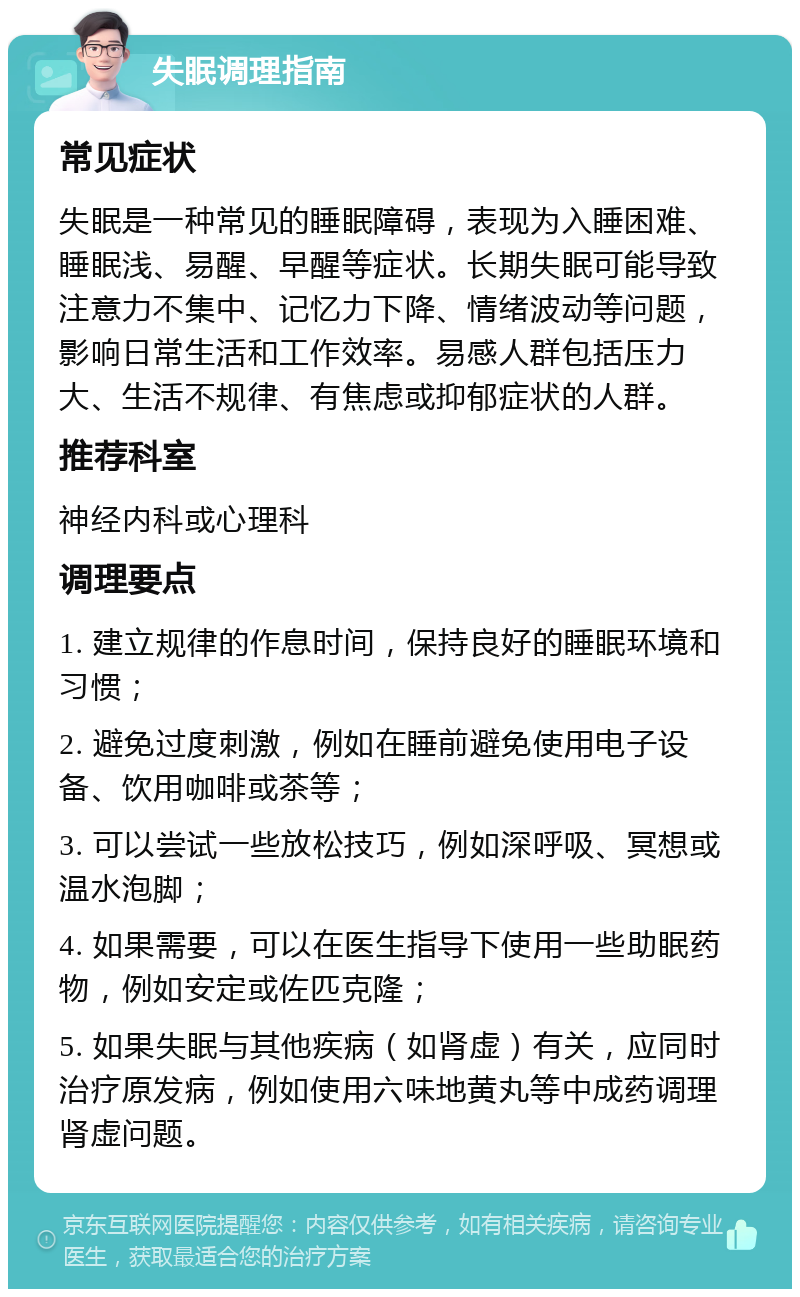 失眠调理指南 常见症状 失眠是一种常见的睡眠障碍，表现为入睡困难、睡眠浅、易醒、早醒等症状。长期失眠可能导致注意力不集中、记忆力下降、情绪波动等问题，影响日常生活和工作效率。易感人群包括压力大、生活不规律、有焦虑或抑郁症状的人群。 推荐科室 神经内科或心理科 调理要点 1. 建立规律的作息时间，保持良好的睡眠环境和习惯； 2. 避免过度刺激，例如在睡前避免使用电子设备、饮用咖啡或茶等； 3. 可以尝试一些放松技巧，例如深呼吸、冥想或温水泡脚； 4. 如果需要，可以在医生指导下使用一些助眠药物，例如安定或佐匹克隆； 5. 如果失眠与其他疾病（如肾虚）有关，应同时治疗原发病，例如使用六味地黄丸等中成药调理肾虚问题。