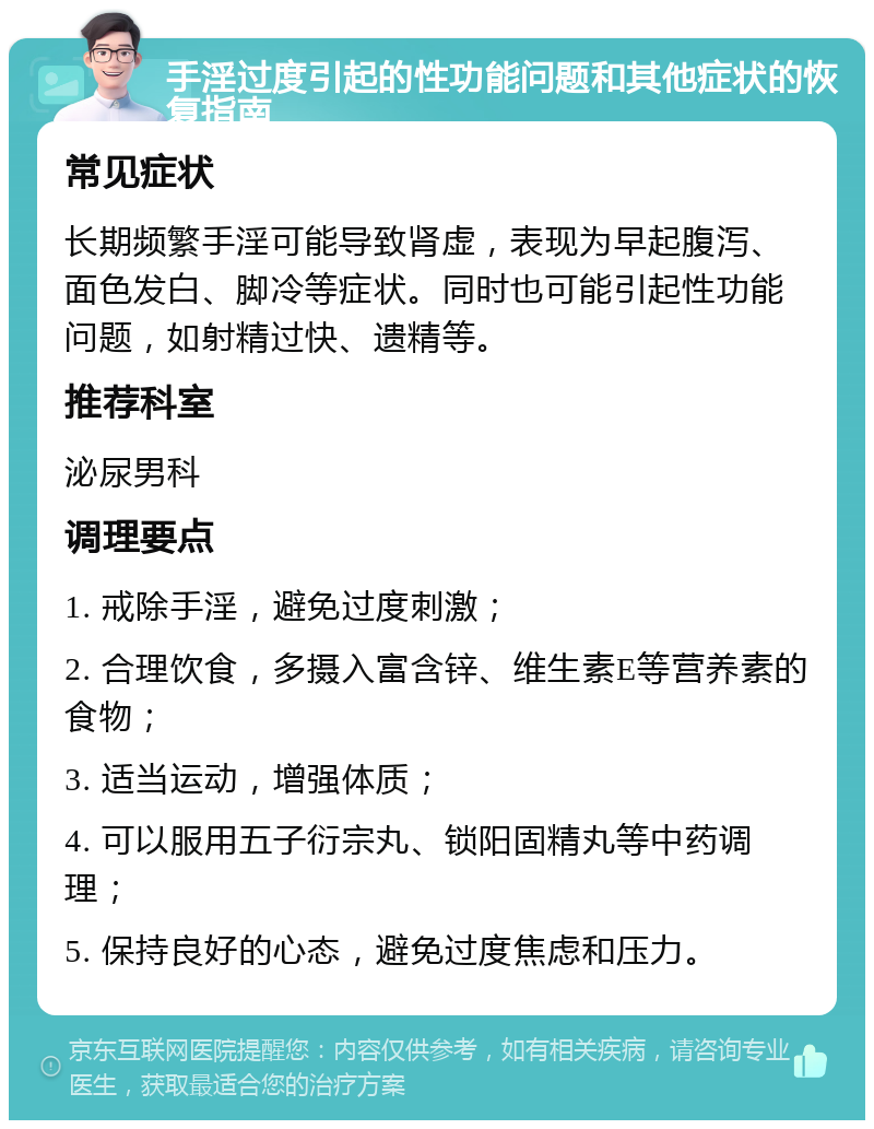 手淫过度引起的性功能问题和其他症状的恢复指南 常见症状 长期频繁手淫可能导致肾虚，表现为早起腹泻、面色发白、脚冷等症状。同时也可能引起性功能问题，如射精过快、遗精等。 推荐科室 泌尿男科 调理要点 1. 戒除手淫，避免过度刺激； 2. 合理饮食，多摄入富含锌、维生素E等营养素的食物； 3. 适当运动，增强体质； 4. 可以服用五子衍宗丸、锁阳固精丸等中药调理； 5. 保持良好的心态，避免过度焦虑和压力。