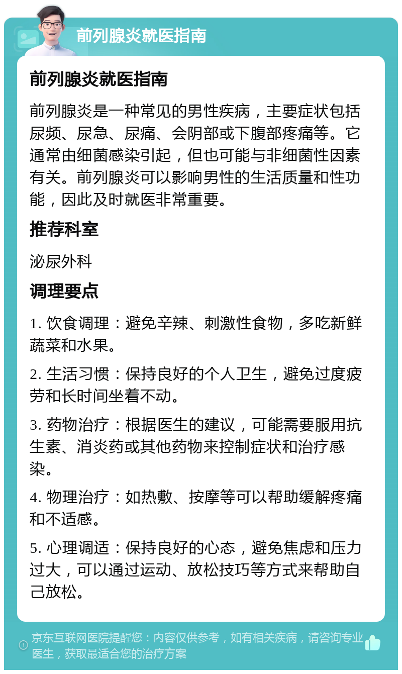 前列腺炎就医指南 前列腺炎就医指南 前列腺炎是一种常见的男性疾病，主要症状包括尿频、尿急、尿痛、会阴部或下腹部疼痛等。它通常由细菌感染引起，但也可能与非细菌性因素有关。前列腺炎可以影响男性的生活质量和性功能，因此及时就医非常重要。 推荐科室 泌尿外科 调理要点 1. 饮食调理：避免辛辣、刺激性食物，多吃新鲜蔬菜和水果。 2. 生活习惯：保持良好的个人卫生，避免过度疲劳和长时间坐着不动。 3. 药物治疗：根据医生的建议，可能需要服用抗生素、消炎药或其他药物来控制症状和治疗感染。 4. 物理治疗：如热敷、按摩等可以帮助缓解疼痛和不适感。 5. 心理调适：保持良好的心态，避免焦虑和压力过大，可以通过运动、放松技巧等方式来帮助自己放松。