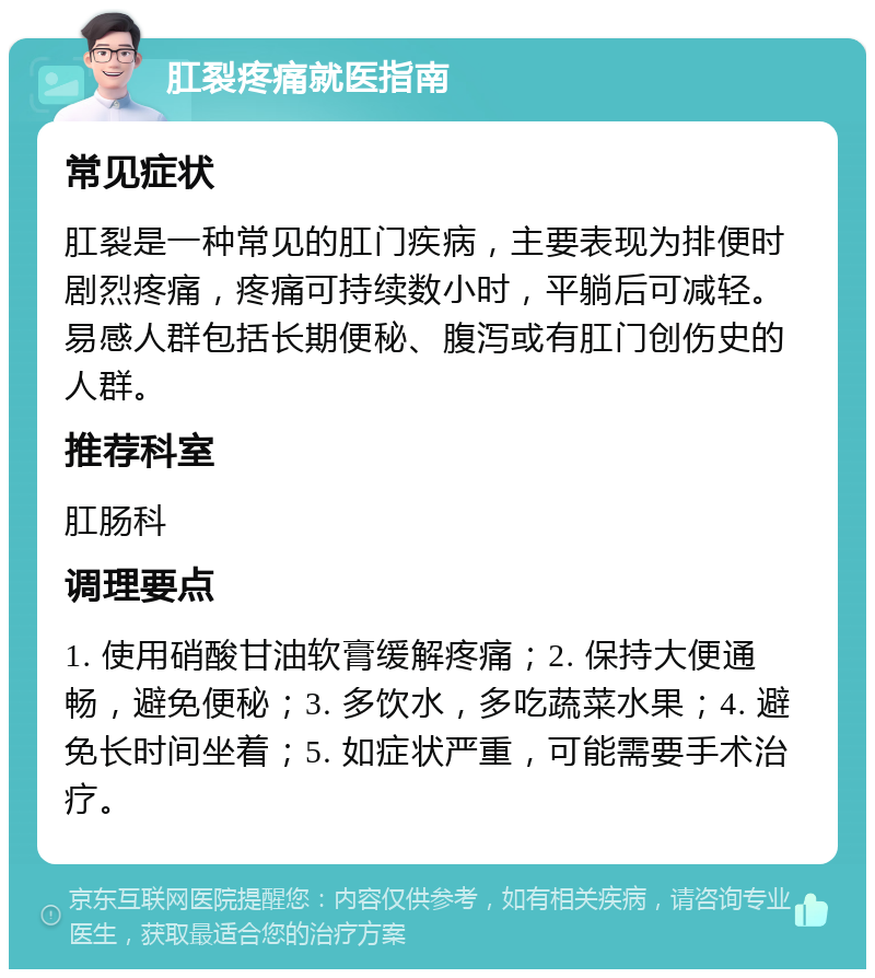 肛裂疼痛就医指南 常见症状 肛裂是一种常见的肛门疾病，主要表现为排便时剧烈疼痛，疼痛可持续数小时，平躺后可减轻。易感人群包括长期便秘、腹泻或有肛门创伤史的人群。 推荐科室 肛肠科 调理要点 1. 使用硝酸甘油软膏缓解疼痛；2. 保持大便通畅，避免便秘；3. 多饮水，多吃蔬菜水果；4. 避免长时间坐着；5. 如症状严重，可能需要手术治疗。